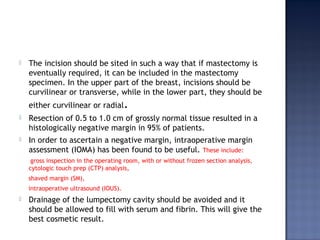  The incision should be sited in such a way that if mastectomy is
eventually required, it can be included in the mastectomy
specimen. In the upper part of the breast, incisions should be
curvilinear or transverse, while in the lower part, they should be
either curvilinear or radial.
 Resection of 0.5 to 1.0 cm of grossly normal tissue resulted in a
histologically negative margin in 95% of patients.
 In order to ascertain a negative margin, intraoperative margin
assessment (IOMA) has been found to be useful. These include:
gross inspection in the operating room, with or without frozen section analysis,
cytologic touch prep (CTP) analysis,
shaved margin (SM),
intraoperative ultrasound (IOUS).
 Drainage of the lumpectomy cavity should be avoided and it
should be allowed to fill with serum and fibrin. This will give the
best cosmetic result.
 