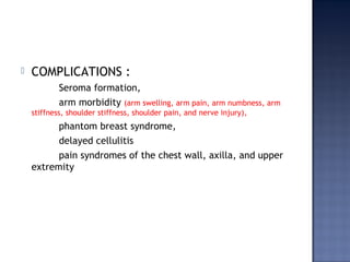  COMPLICATIONS :
Seroma formation,
arm morbidity (arm swelling, arm pain, arm numbness, arm
stiffness, shoulder stiffness, shoulder pain, and nerve injury),
phantom breast syndrome,
delayed cellulitis
pain syndromes of the chest wall, axilla, and upper
extremity
 