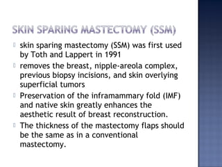  skin sparing mastectomy (SSM) was first used
by Toth and Lappert in 1991
 removes the breast, nipple-areola complex,
previous biopsy incisions, and skin overlying
superficial tumors
 Preservation of the inframammary fold (IMF)
and native skin greatly enhances the
aesthetic result of breast reconstruction.
 The thickness of the mastectomy flaps should
be the same as in a conventional
mastectomy.
 