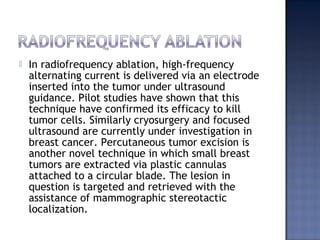  In radiofrequency ablation, high-frequency
alternating current is delivered via an electrode
inserted into the tumor under ultrasound
guidance. Pilot studies have shown that this
technique have confirmed its efficacy to kill
tumor cells. Similarly cryosurgery and focused
ultrasound are currently under investigation in
breast cancer. Percutaneous tumor excision is
another novel technique in which small breast
tumors are extracted via plastic cannulas
attached to a circular blade. The lesion in
question is targeted and retrieved with the
assistance of mammographic stereotactic
localization.
 