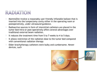  MammoSite involve a reasonably user-friendly inflatable balloon that is
inserted into the lumpectomy cavity either in the operating room or
postoperatively, under ultrasound guidance.
 Radioactive sources in form of interstitial catheters are placed in the
tumor bed intra-or post-operatively offers several advantages over
traditional external beam radiation.
 It reduces the treatment time from 5 to 7 weeks to 4 to 5 days.
 It allows restriction of the radiation dose to the tumor bed compared
with conventional radiation therapy
 Older brachytherapy catheters were bulky and cumbersome. Newer
devices, such
 