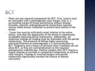  There are two required components for BCT. First, tumors must
be resectable with a pathologically clear margin, that is, a
surrounding margin of breast parenchyma without disease.
Secondly, patients undergoing partial mastectomy typically
receive whole breast irradiation to achieve local control in the
breast.
 Tumor size must be sufficiently small relative to the entire
breast, such that the appearance of the breast is cosmetically
acceptable following partial mastectomy. Additionally, all
suspicious findings on imaging must be resectable with the partial
mastectomy. The presence of diffuse highly concerning
microcalcifications on mammography is a contraindication to
BCT. Pregnancy and a history of previous chest irradiation do not
allow BCT, as they are contraindications to the requisite
postoperative radiotherapy. Positive margins after BCT require a
repeat attempt at excision or completion mastectomy to achieve
clear margins. Findings of involved margins with partial
mastectomy significantly increase the chance of disease
recurrence
 