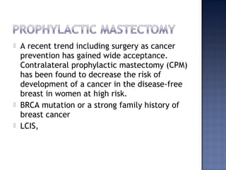  A recent trend including surgery as cancer
prevention has gained wide acceptance.
Contralateral prophylactic mastectomy (CPM)
has been found to decrease the risk of
development of a cancer in the disease-free
breast in women at high risk.
 BRCA mutation or a strong family history of
breast cancer
 LCIS,
 