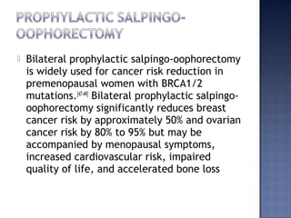  Bilateral prophylactic salpingo-oophorectomy
is widely used for cancer risk reduction in
premenopausal women with BRCA1/2
mutations.[47-49]
Bilateral prophylactic salpingo-
oophorectomy significantly reduces breast
cancer risk by approximately 50% and ovarian
cancer risk by 80% to 95% but may be
accompanied by menopausal symptoms,
increased cardiovascular risk, impaired
quality of life, and accelerated bone loss
 