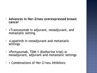  Advances in Her-2/neu overexpressed breast
cancer
 •Trastuzumab in adjuvant, neoadjuvant, and
metastatic setting
 •Lapatinib in neoadjuvant and metastatic
settings
 •Pertuzumab, TDM-1 (Katherine trial) in
neoadjuvant, adjuvant and metastatic settings
 • Combinations of Her-2/neu inhibitors
 