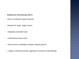  Neoadjuvant Chemotherapy (NACT)
 •Goal is to optimize surgical outcomes
 •Standard for larger, Stage 3 tumors
 • Marginally resectable tumor
 • Inflammatory breast cancer
 • Best outcome is pathologic complete response path CR
 • Surgery is ALWAYS perfomed, regardless of outcome of chemotherapy
 