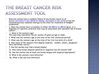  Does the woman have a medical history of any breast cancer or of
ductal carcinoma in situ (DCIS) or lobular carcinoma in situ (LCIS) or has she
received previous radiation therapy to the chest for treatment of Hodgkin
lymphoma?  
 2. Does the woman have a mutation in either the BRCA1 or BRCA2 gene, or a
diagnosis of a genetic syndrome that may be associated with elevated risk of breast
cancer?  
 3. What is the woman's age?
This tool only calculates risk for women 35 years of age or older.  
 4. What was the woman's age at the time of her first menstrual period?  
 5. What was the woman's age at the time of her first live birth of a child?  
 6. How many of the woman's first-degree relatives - mother, sisters, daughters -
have had breast cancer?  
 7. Has the woman ever had a breast biopsy?    
 7a. How many breast biopsies (positive or negative) has the woman had?    
 7b. Has the woman had at least one breast biopsy with atypical hyperplasia?  
 8. What is the woman's race/ethnicity?    
 8a. What is the sub race/ethnicity?  
 