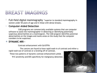  Full-field digital mammography -superior to standard mammography in
women under 50 years of age and in those with dense breasts.
 Computer-Aided Detection
CAD programs are commercially available systems that use computer
software to assist the mammographer in detecting or identifying potentially
suspicious abnormalities on a mammogram. The CAD program identifies potential
abnormalities on the images and marks areas on the study that the computer
considers to be suspicious.
 DYNAMIC MRI –
Contrast enhancement with Gd-DTPA
The cancers are found to have rapid wash-in of contrast and either a
rapid wash-out of contrast or a leveling off of contrast.
These two patterns of dynamic contrast enhancement yields
91% sensitivity and 83% specificity for malignancy detection.
 
