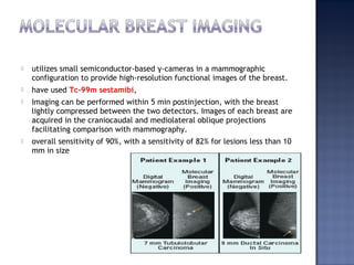  utilizes small semiconductor-based γ-cameras in a mammographic
configuration to provide high-resolution functional images of the breast.
 have used Tc-99m sestamibi,
 Imaging can be performed within 5 min postinjection, with the breast
lightly compressed between the two detectors. Images of each breast are
acquired in the craniocaudal and mediolateral oblique projections
facilitating comparison with mammography.
 overall sensitivity of 90%, with a sensitivity of 82% for lesions less than 10
mm in size
 