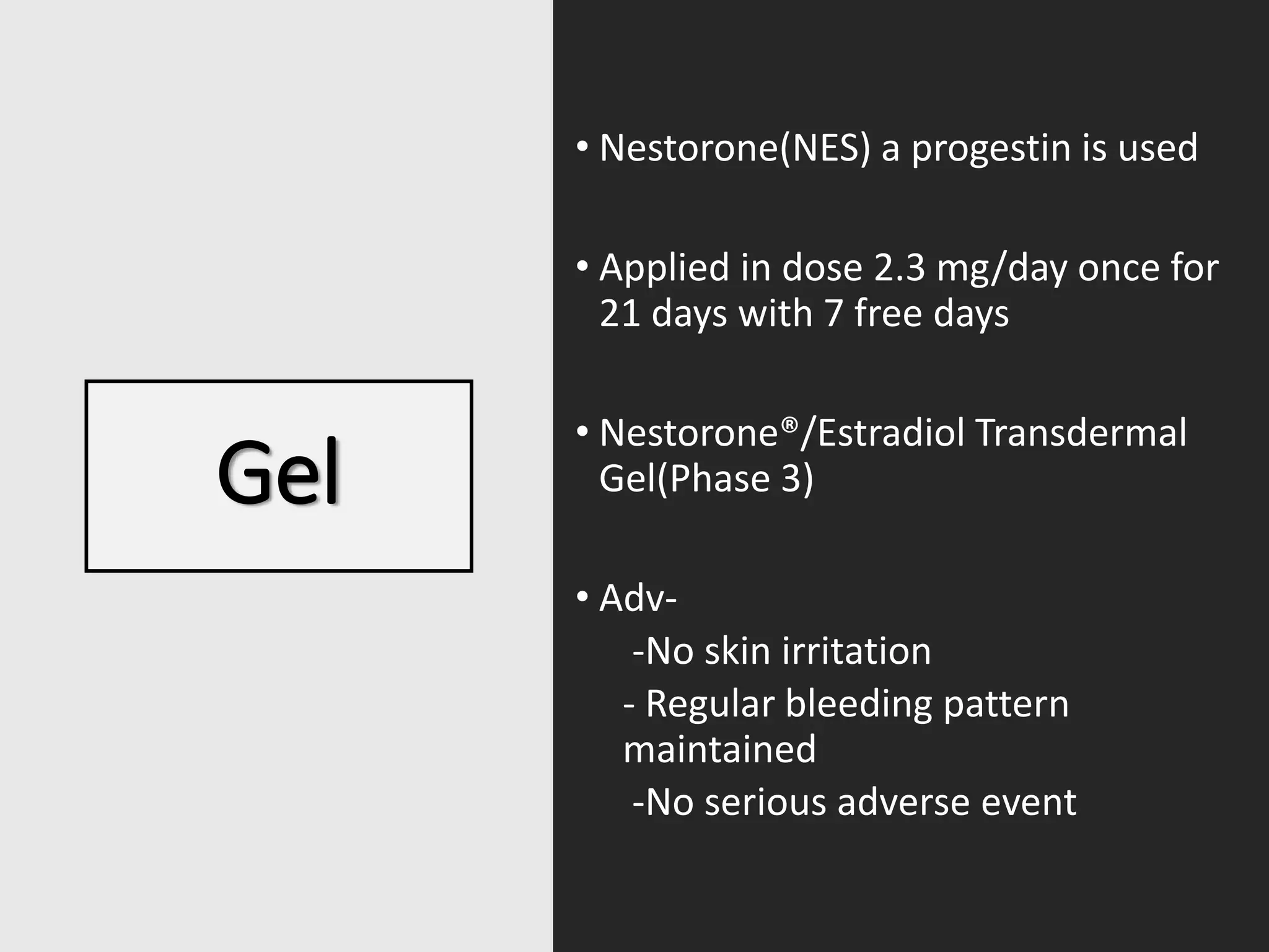 Gel
• Nestorone(NES) a progestin is used
• Applied in dose 2.3 mg/day once for
21 days with 7 free days
• Nestorone®/Estradiol Transdermal
Gel(Phase 3)
• Adv-
-No skin irritation
- Regular bleeding pattern
maintained
-No serious adverse event
 