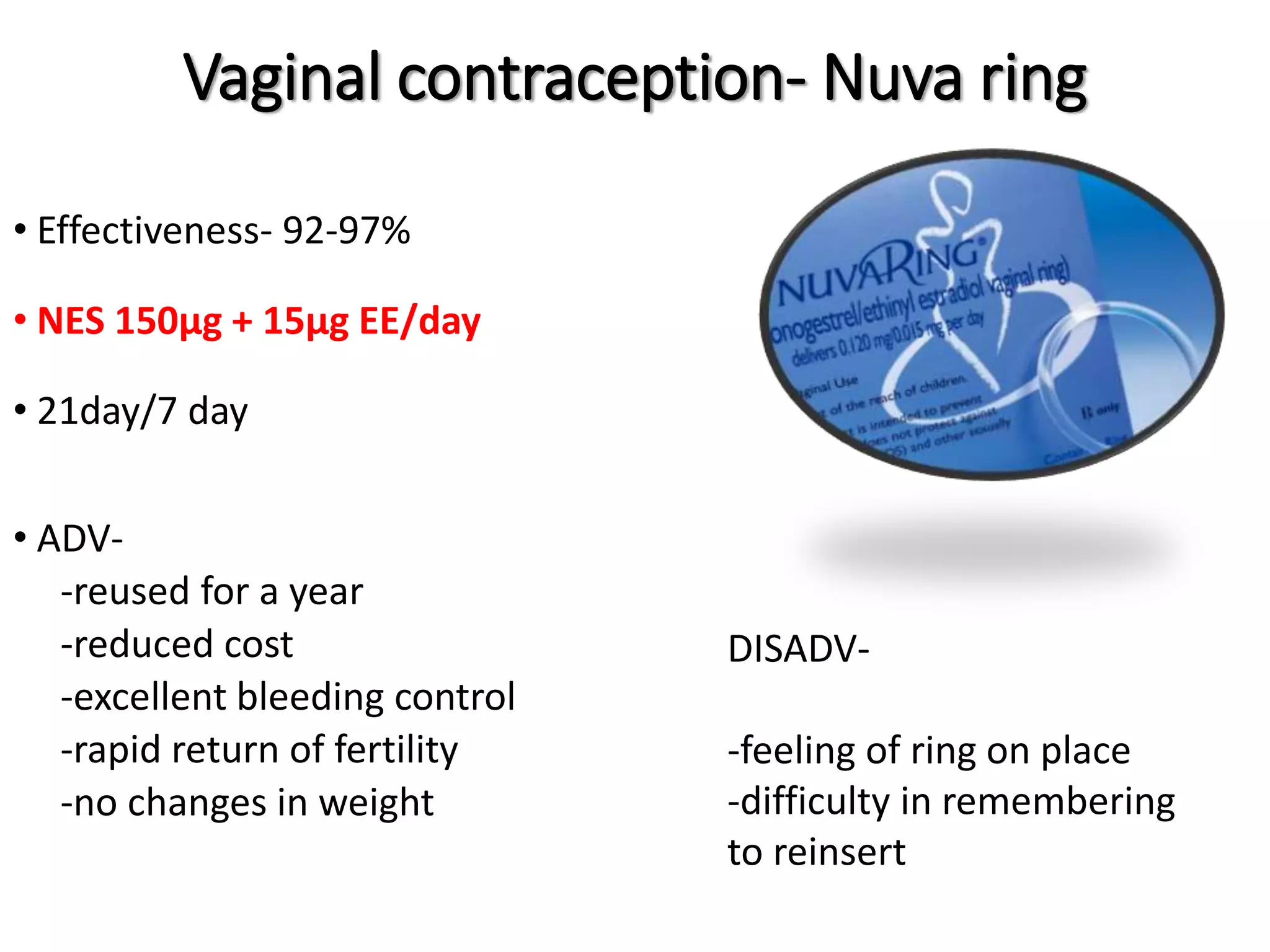 Vaginal contraception- Nuva ring
• Effectiveness- 92-97%
• NES 150μg + 15μg EE/day
• 21day/7 day
• ADV-
-reused for a year
-reduced cost
-excellent bleeding control
-rapid return of fertility
-no changes in weight
DISADV-
-feeling of ring on place
-difficulty in remembering
to reinsert
 