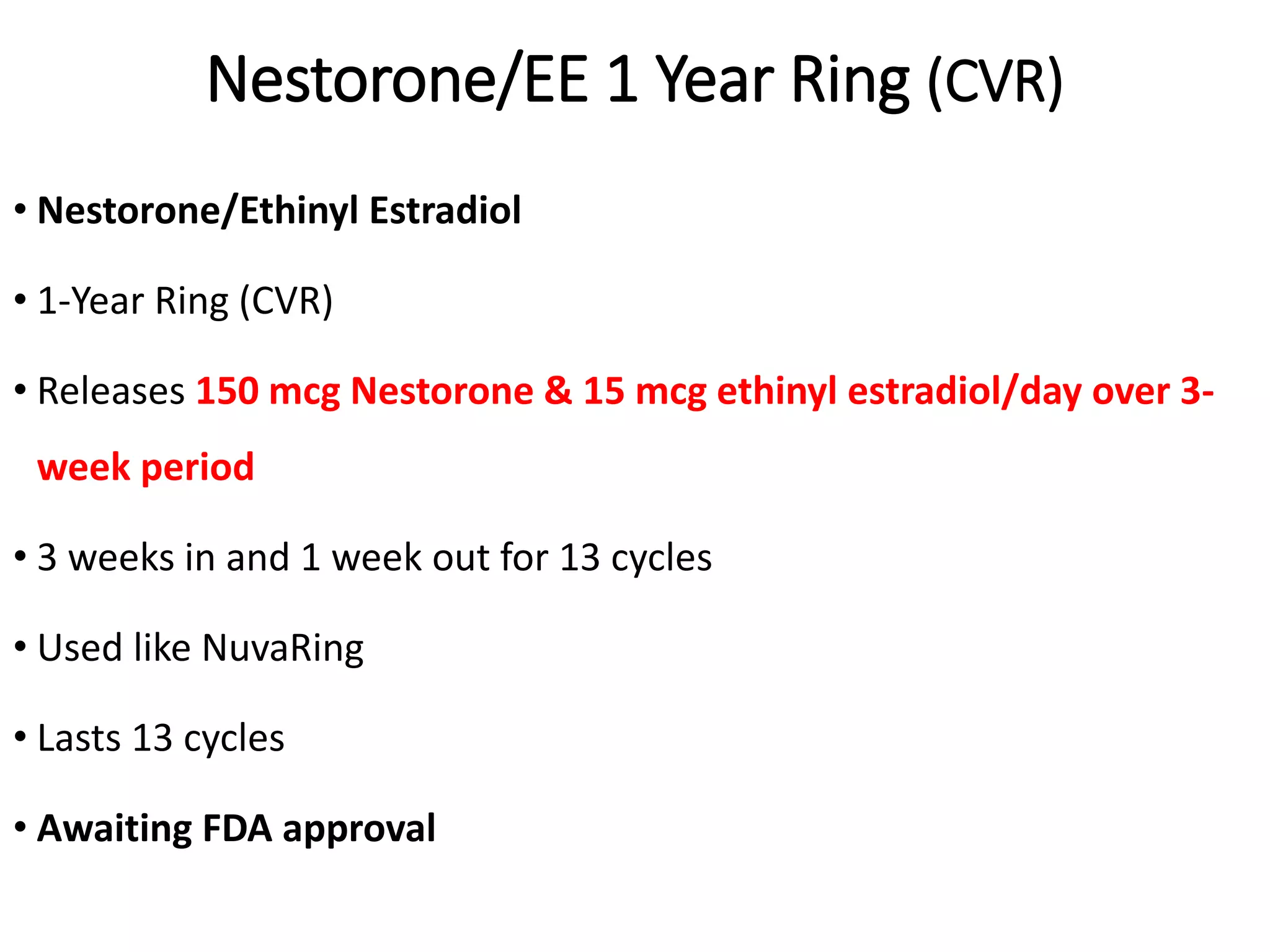Nestorone/EE 1 Year Ring (CVR)
• Nestorone/Ethinyl Estradiol
• 1-Year Ring (CVR)
• Releases 150 mcg Nestorone & 15 mcg ethinyl estradiol/day over 3-
week period
• 3 weeks in and 1 week out for 13 cycles
• Used like NuvaRing
• Lasts 13 cycles
• Awaiting FDA approval
 
