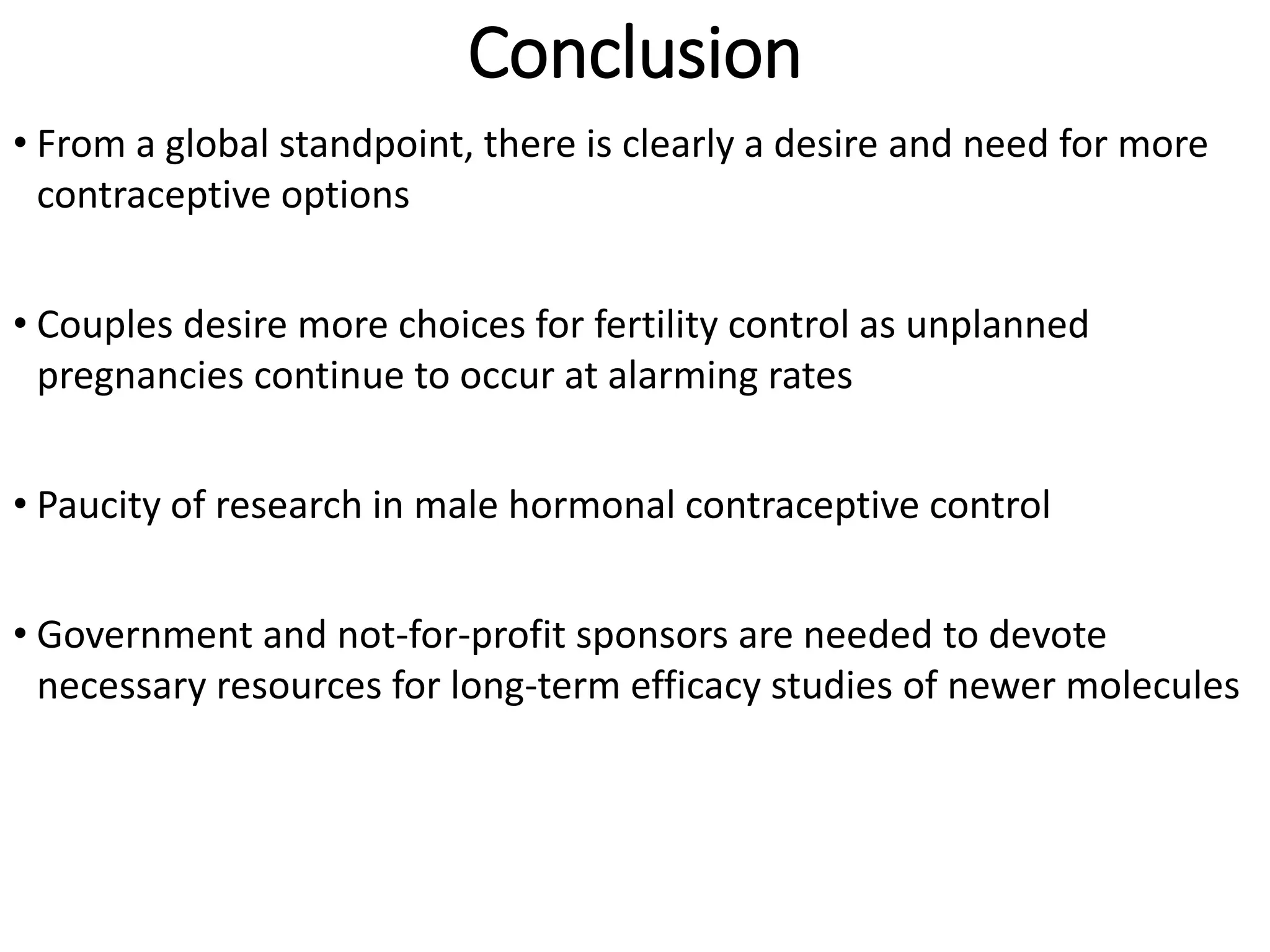 Conclusion
• From a global standpoint, there is clearly a desire and need for more
contraceptive options
• Couples desire more choices for fertility control as unplanned
pregnancies continue to occur at alarming rates
• Paucity of research in male hormonal contraceptive control
• Government and not-for-profit sponsors are needed to devote
necessary resources for long-term efficacy studies of newer molecules
 