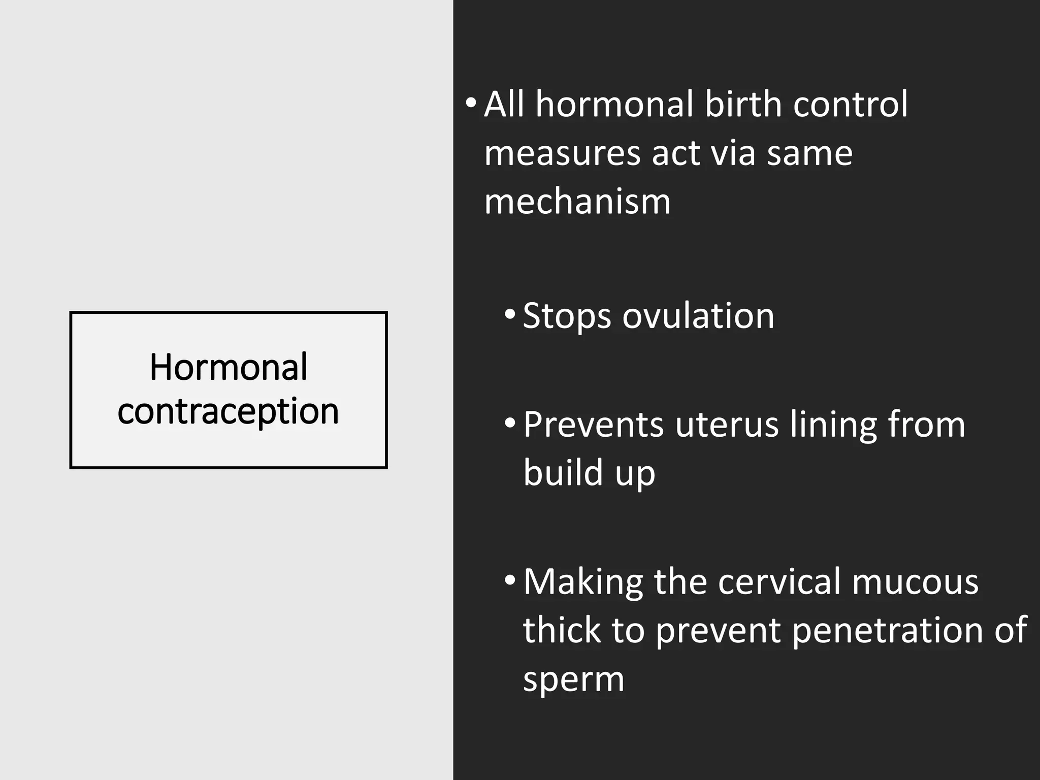 Hormonal
contraception
•All hormonal birth control
measures act via same
mechanism
•Stops ovulation
•Prevents uterus lining from
build up
•Making the cervical mucous
thick to prevent penetration of
sperm
 