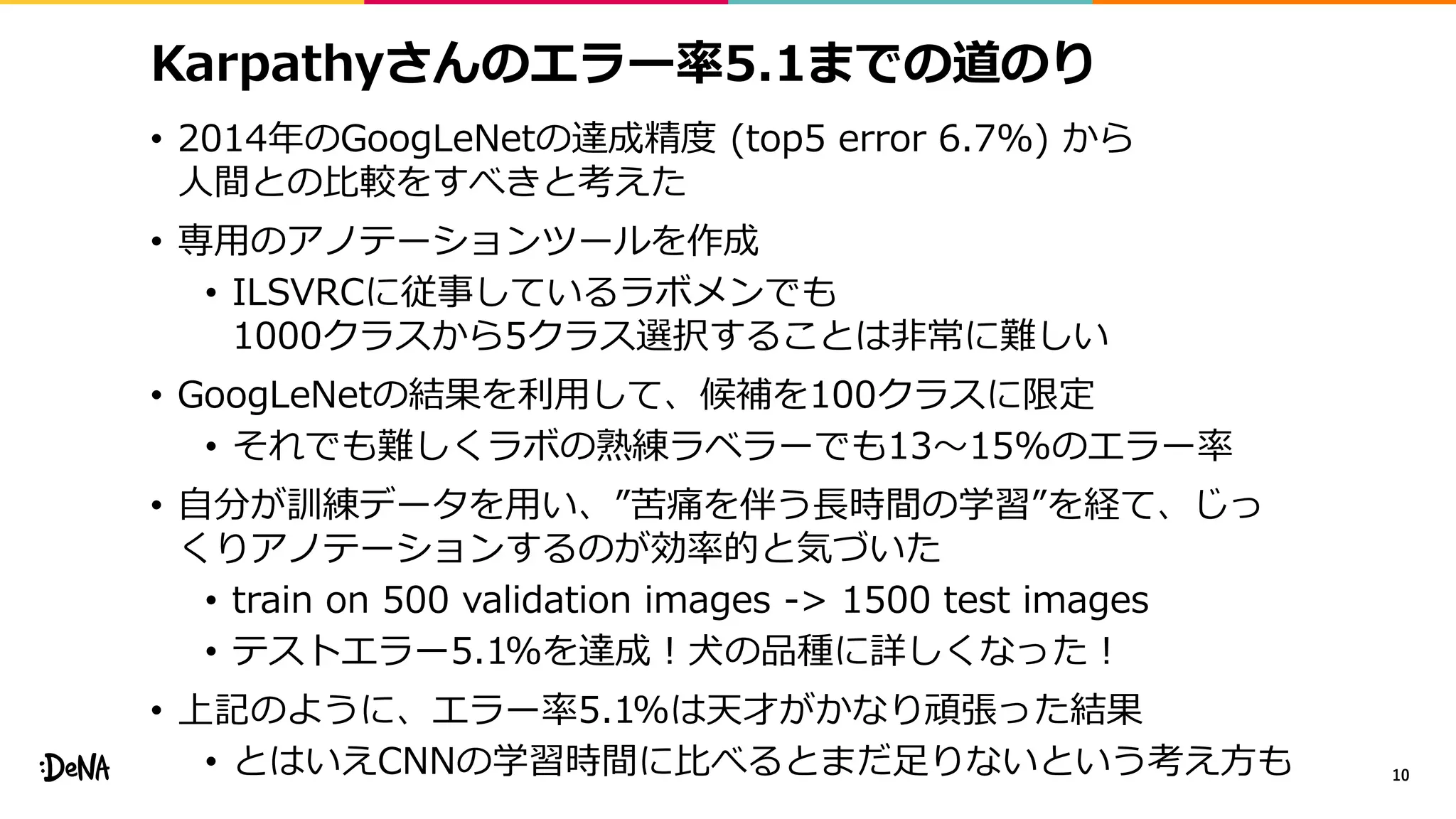 Karpathyさんのエラー率5.1までの道のり
• 2014年のGoogLeNetの達成精度 (top5 error 6.7%) から
人間との比較をすべきと考えた
• 専用のアノテーションツールを作成
• ILSVRCに従事しているラボメンでも
1000クラスから5クラス選択することは非常に難しい
• GoogLeNetの結果を利用して、候補を100クラスに限定
• それでも難しくラボの熟練ラベラーでも13〜15%のエラー率
• 自分が訓練データを用い、”苦痛を伴う長時間の学習”を経て、じっ
くりアノテーションするのが効率的と気づいた
• train on 500 validation images -> 1500 test images
• テストエラー5.1%を達成！犬の品種に詳しくなった！
• 上記のように、エラー率5.1%は天才がかなり頑張った結果
• とはいえCNNの学習時間に比べるとまだ足りないという考え方も 10
 