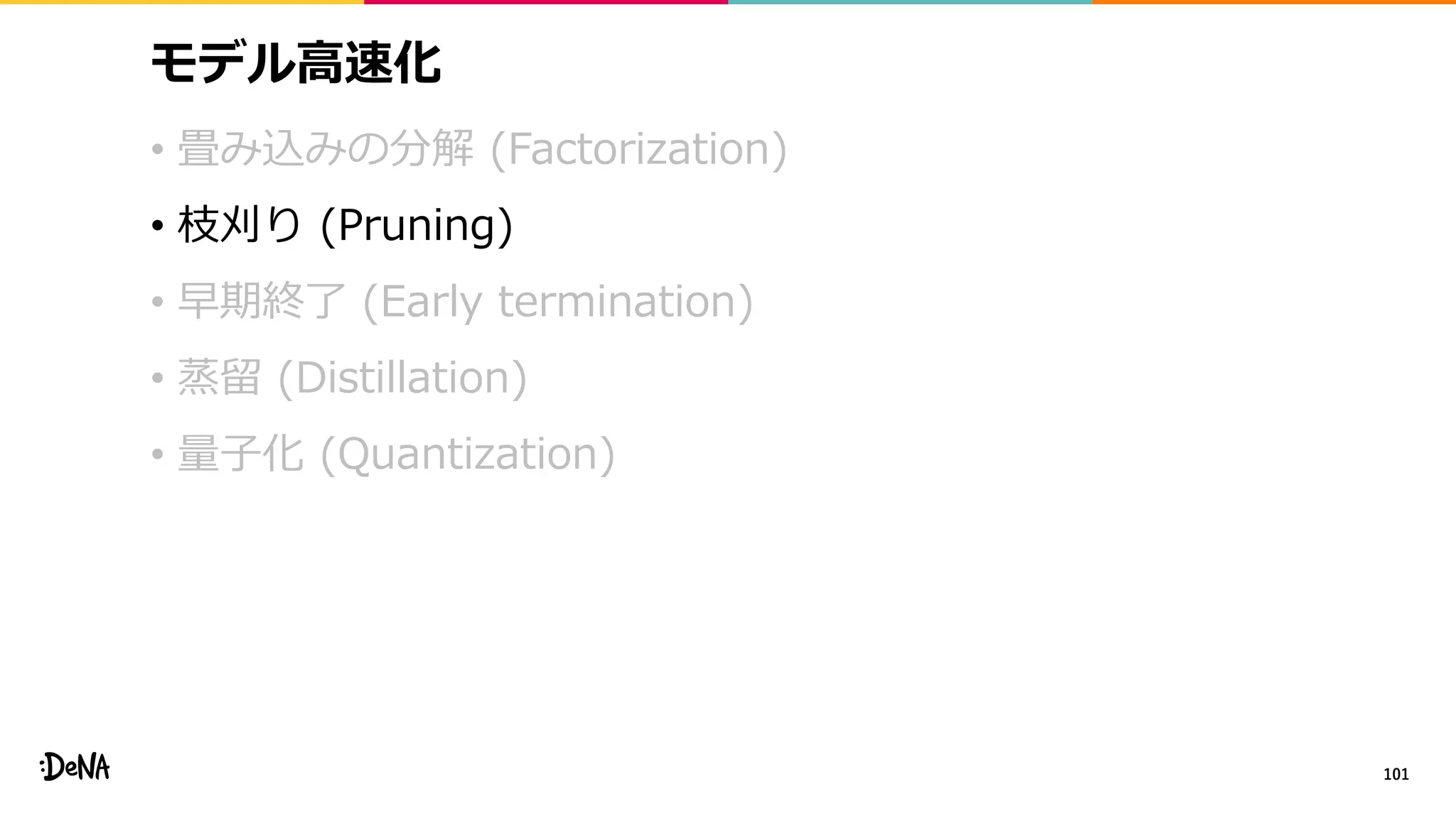 モデル高速化
• 畳み込みの分解 (Factorization)
• 枝刈り (Pruning)
• 早期終了 (Early termination)
• 蒸留 (Distillation)
• 量子化 (Quantization)
101
 