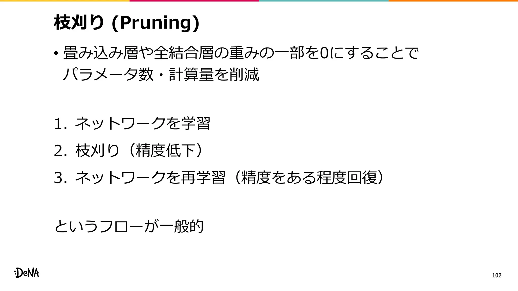 枝刈り (Pruning)
• 畳み込み層や全結合層の重みの一部を0にすることで
パラメータ数・計算量を削減
1. ネットワークを学習
2. 枝刈り（精度低下）
3. ネットワークを再学習（精度をある程度回復）
というフローが一般的
102
 