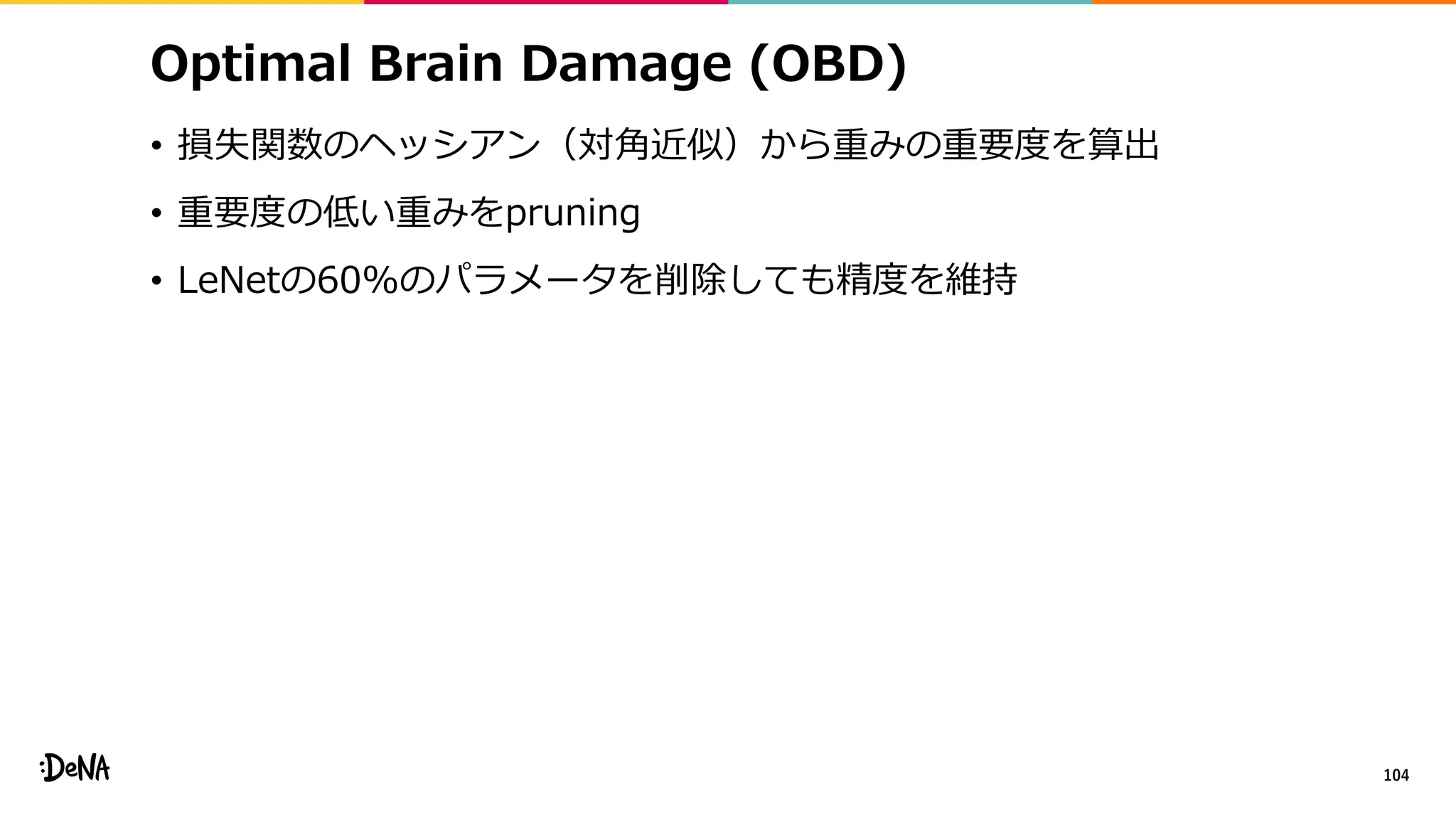 Optimal Brain Damage (OBD)
• 損失関数のヘッシアン（対角近似）から重みの重要度を算出
• 重要度の低い重みをpruning
• LeNetの60%のパラメータを削除しても精度を維持
104
 