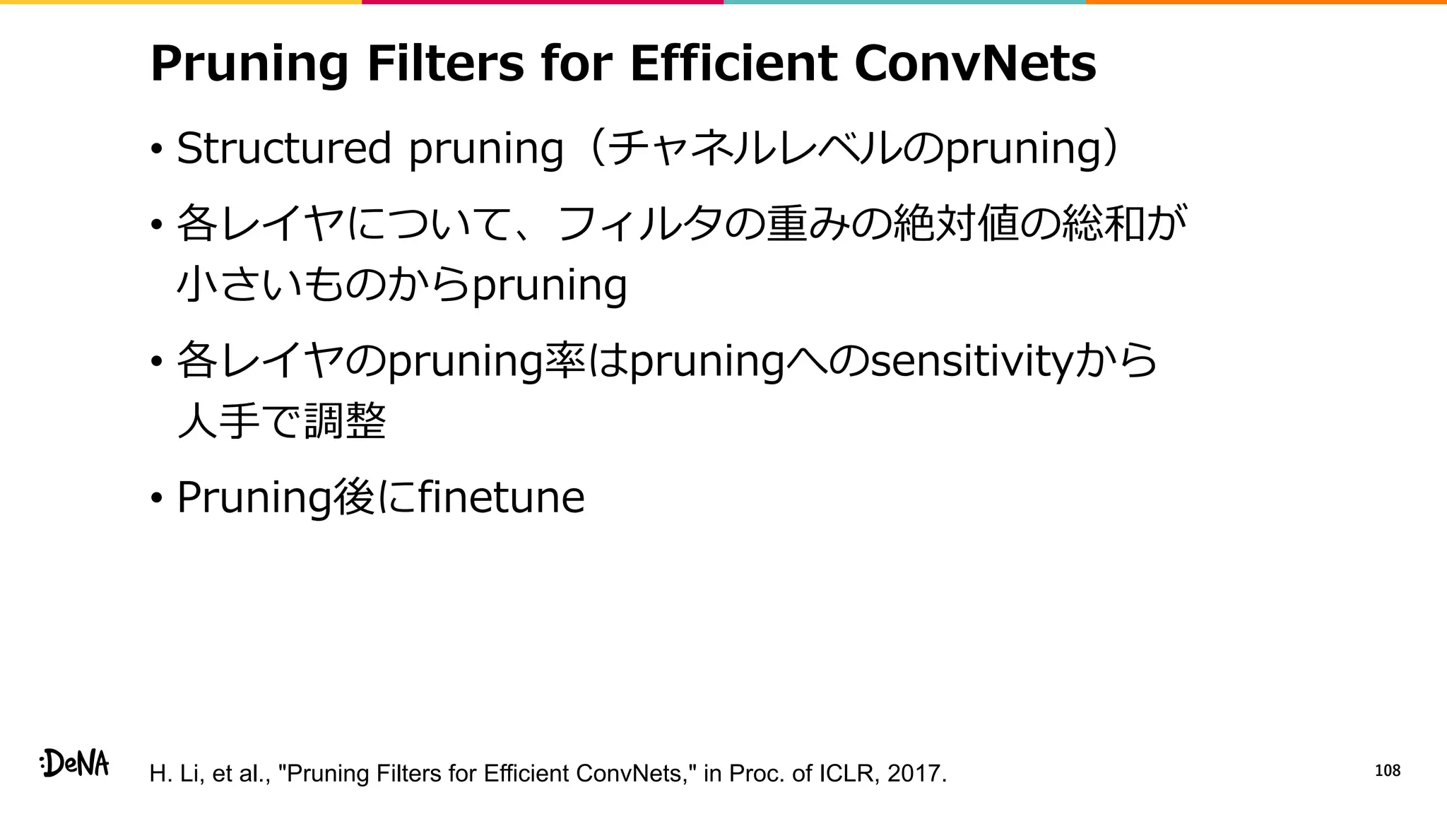 Pruning Filters for Efficient ConvNets
• Structured pruning（チャネルレベルのpruning）
• 各レイヤについて、フィルタの重みの絶対値の総和が
小さいものからpruning
• 各レイヤのpruning率はpruningへのsensitivityから
人手で調整
• Pruning後にfinetune
108H. Li, et al., "Pruning Filters for Efficient ConvNets," in Proc. of ICLR, 2017.
 