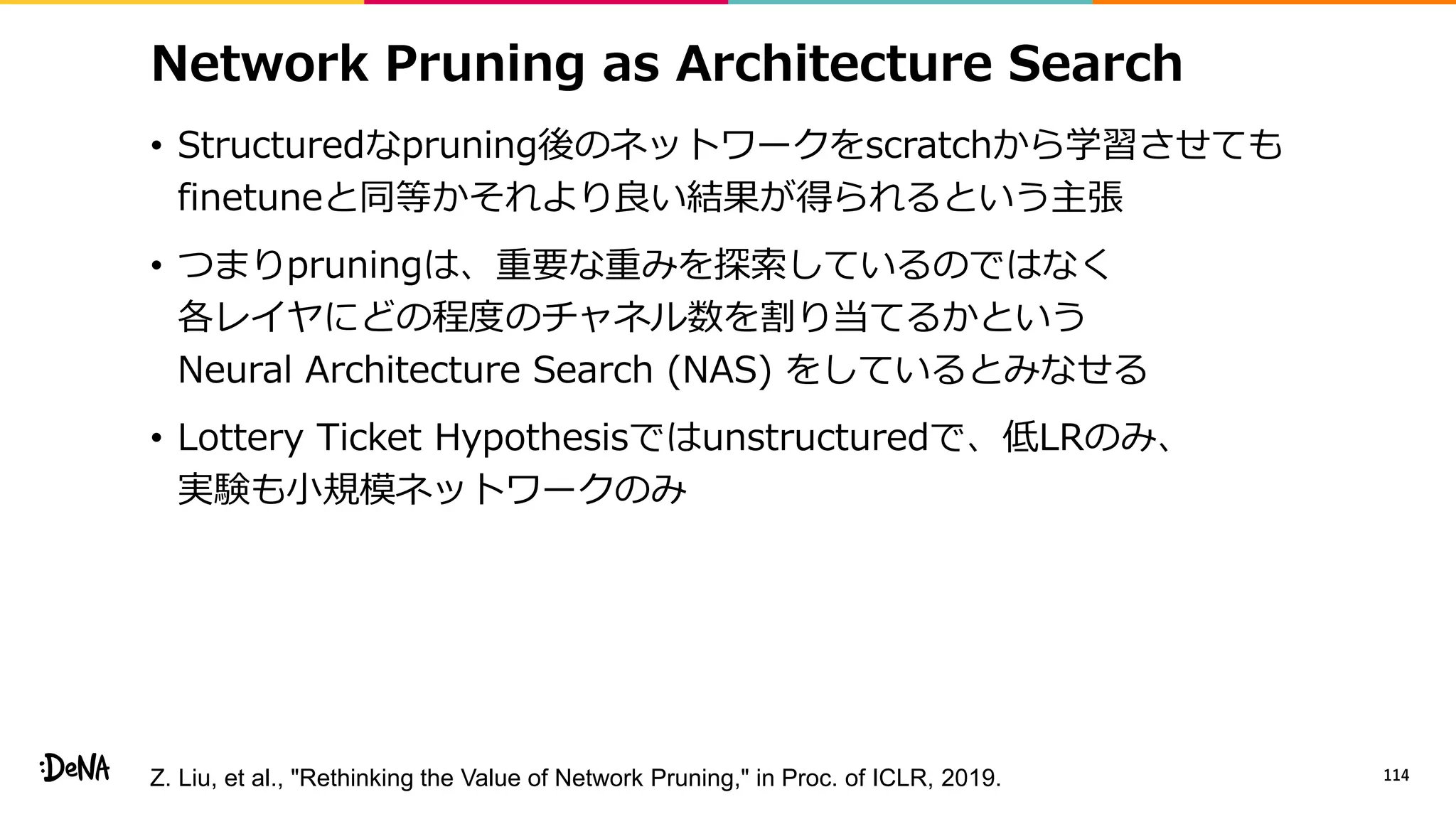 Network Pruning as Architecture Search
• Structuredなpruning後のネットワークをscratchから学習させても
finetuneと同等かそれより良い結果が得られるという主張
• つまりpruningは、重要な重みを探索しているのではなく
各レイヤにどの程度のチャネル数を割り当てるかという
Neural Architecture Search (NAS) をしているとみなせる
• Lottery Ticket Hypothesisではunstructuredで、低LRのみ、
実験も小規模ネットワークのみ
114Z. Liu, et al., "Rethinking the Value of Network Pruning," in Proc. of ICLR, 2019.
 