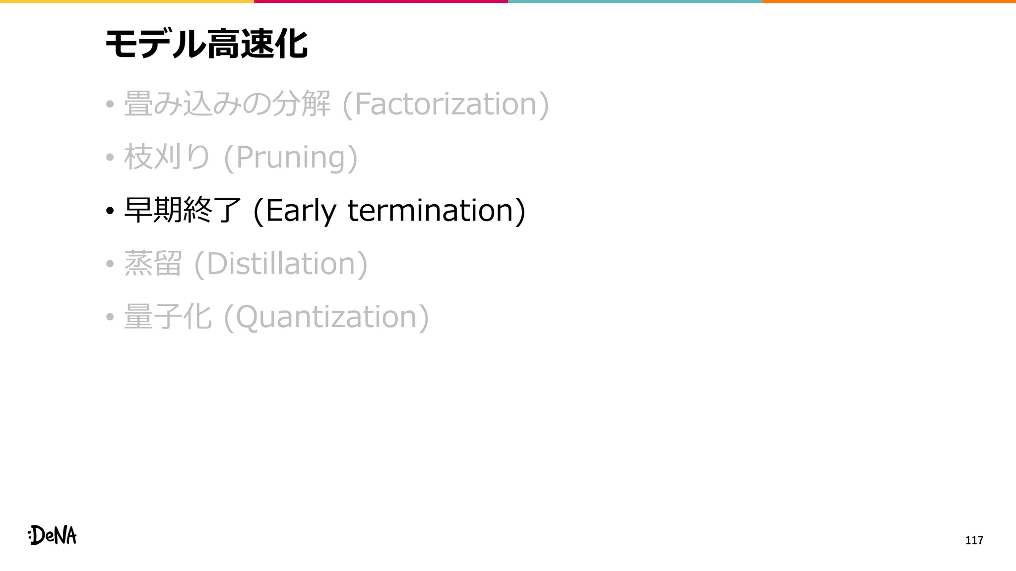 モデル高速化
• 畳み込みの分解 (Factorization)
• 枝刈り (Pruning)
• 早期終了 (Early termination)
• 蒸留 (Distillation)
• 量子化 (Quantization)
117
 
