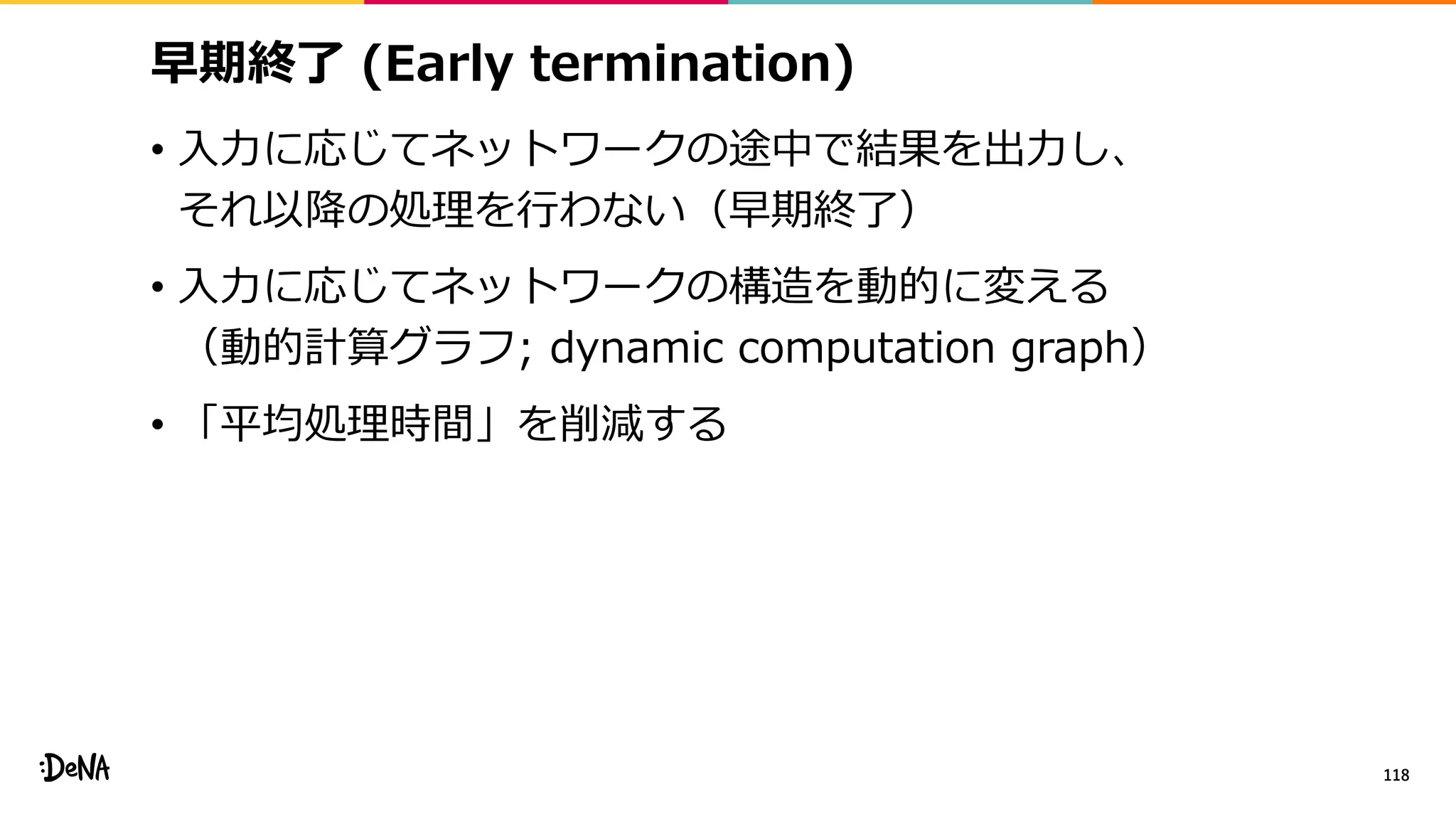 早期終了 (Early termination)
• 入力に応じてネットワークの途中で結果を出力し、
それ以降の処理を行わない（早期終了）
• 入力に応じてネットワークの構造を動的に変える
（動的計算グラフ; dynamic computation graph）
• 「平均処理時間」を削減する
118
 