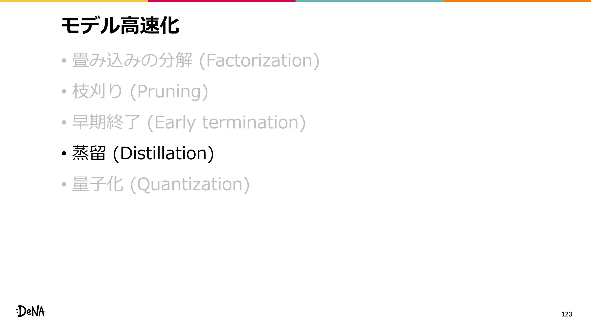 モデル高速化
• 畳み込みの分解 (Factorization)
• 枝刈り (Pruning)
• 早期終了 (Early termination)
• 蒸留 (Distillation)
• 量子化 (Quantization)
123
 