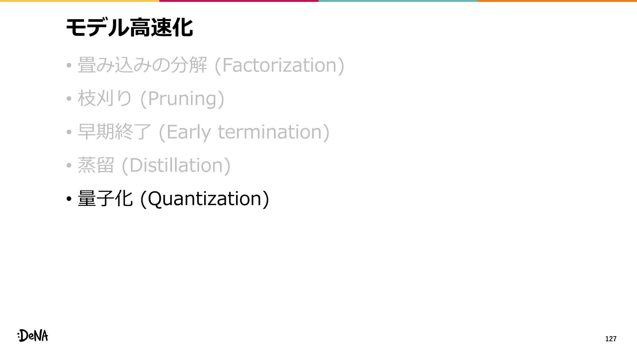 モデル高速化
• 畳み込みの分解 (Factorization)
• 枝刈り (Pruning)
• 早期終了 (Early termination)
• 蒸留 (Distillation)
• 量子化 (Quantization)
127
 