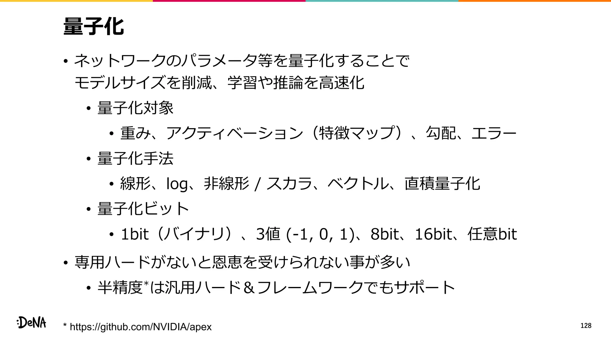 量子化
• ネットワークのパラメータ等を量子化することで
モデルサイズを削減、学習や推論を高速化
• 量子化対象
• 重み、アクティベーション（特徴マップ）、勾配、エラー
• 量子化手法
• 線形、log、非線形 / スカラ、ベクトル、直積量子化
• 量子化ビット
• 1bit（バイナリ）、3値 (-1, 0, 1)、8bit、16bit、任意bit
• 専用ハードがないと恩恵を受けられない事が多い
• 半精度*は汎用ハード＆フレームワークでもサポート
128* https://github.com/NVIDIA/apex
 