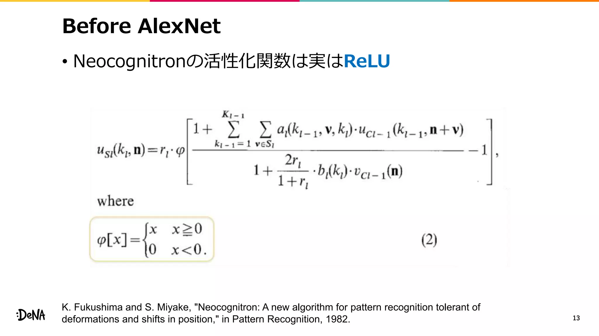 Before AlexNet
• Neocognitronの活性化関数は実はReLU
13
K. Fukushima and S. Miyake, "Neocognitron: A new algorithm for pattern recognition tolerant of
deformations and shifts in position," in Pattern Recognition, 1982.
 