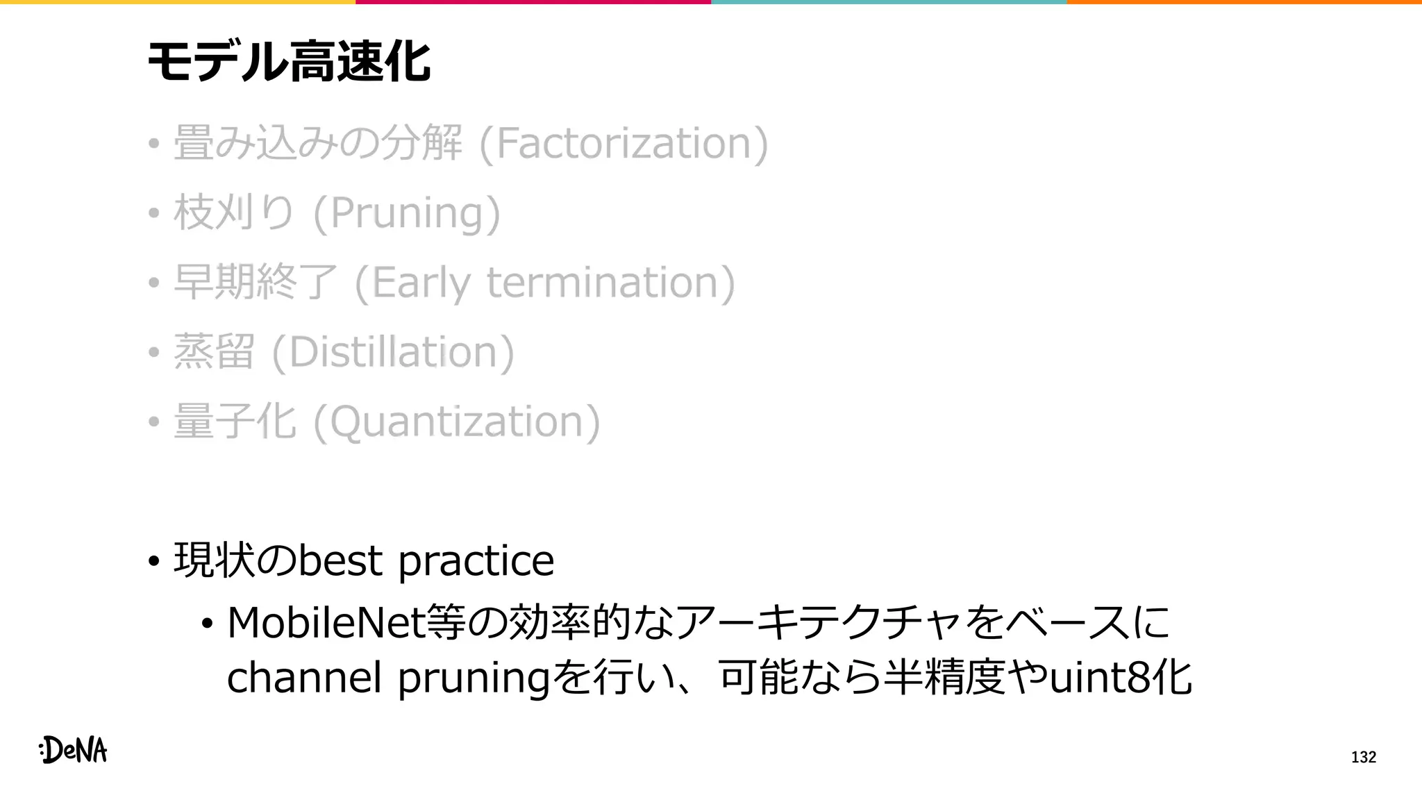 モデル高速化
• 畳み込みの分解 (Factorization)
• 枝刈り (Pruning)
• 早期終了 (Early termination)
• 蒸留 (Distillation)
• 量子化 (Quantization)
• 現状のbest practice
• MobileNet等の効率的なアーキテクチャをベースに
channel pruningを行い、可能なら半精度やuint8化
132
 