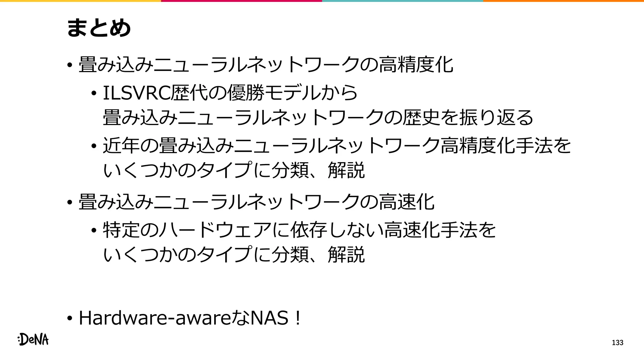 まとめ
• 畳み込みニューラルネットワークの高精度化
• ILSVRC歴代の優勝モデルから
畳み込みニューラルネットワークの歴史を振り返る
• 近年の畳み込みニューラルネットワーク高精度化手法を
いくつかのタイプに分類、解説
• 畳み込みニューラルネットワークの高速化
• 特定のハードウェアに依存しない高速化手法を
いくつかのタイプに分類、解説
• Hardware-awareなNAS！
133
 