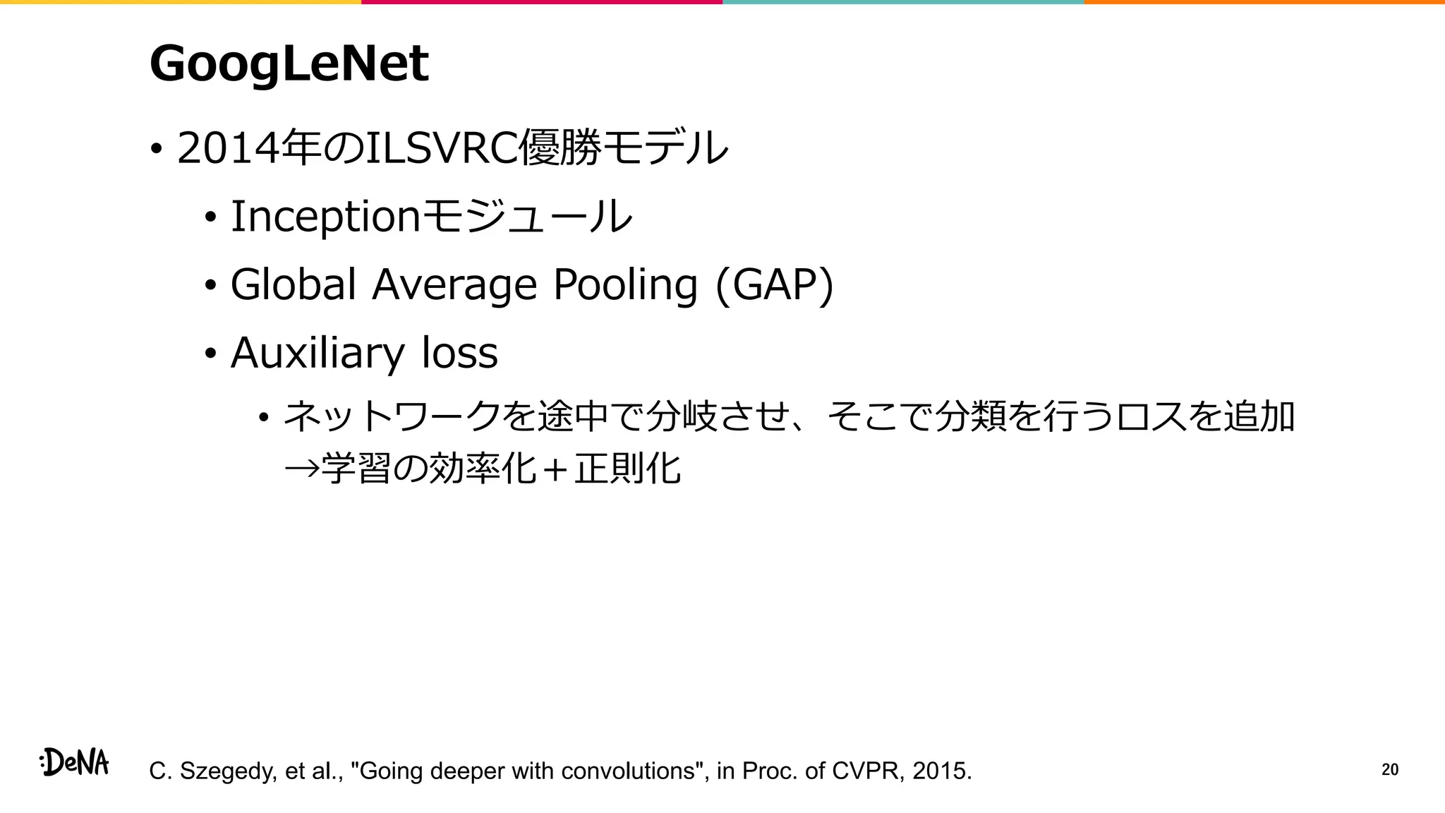 GoogLeNet
• 2014年のILSVRC優勝モデル
• Inceptionモジュール
• Global Average Pooling (GAP)
• Auxiliary loss
• ネットワークを途中で分岐させ、そこで分類を行うロスを追加
→学習の効率化＋正則化
20C. Szegedy, et al., "Going deeper with convolutions", in Proc. of CVPR, 2015.
 