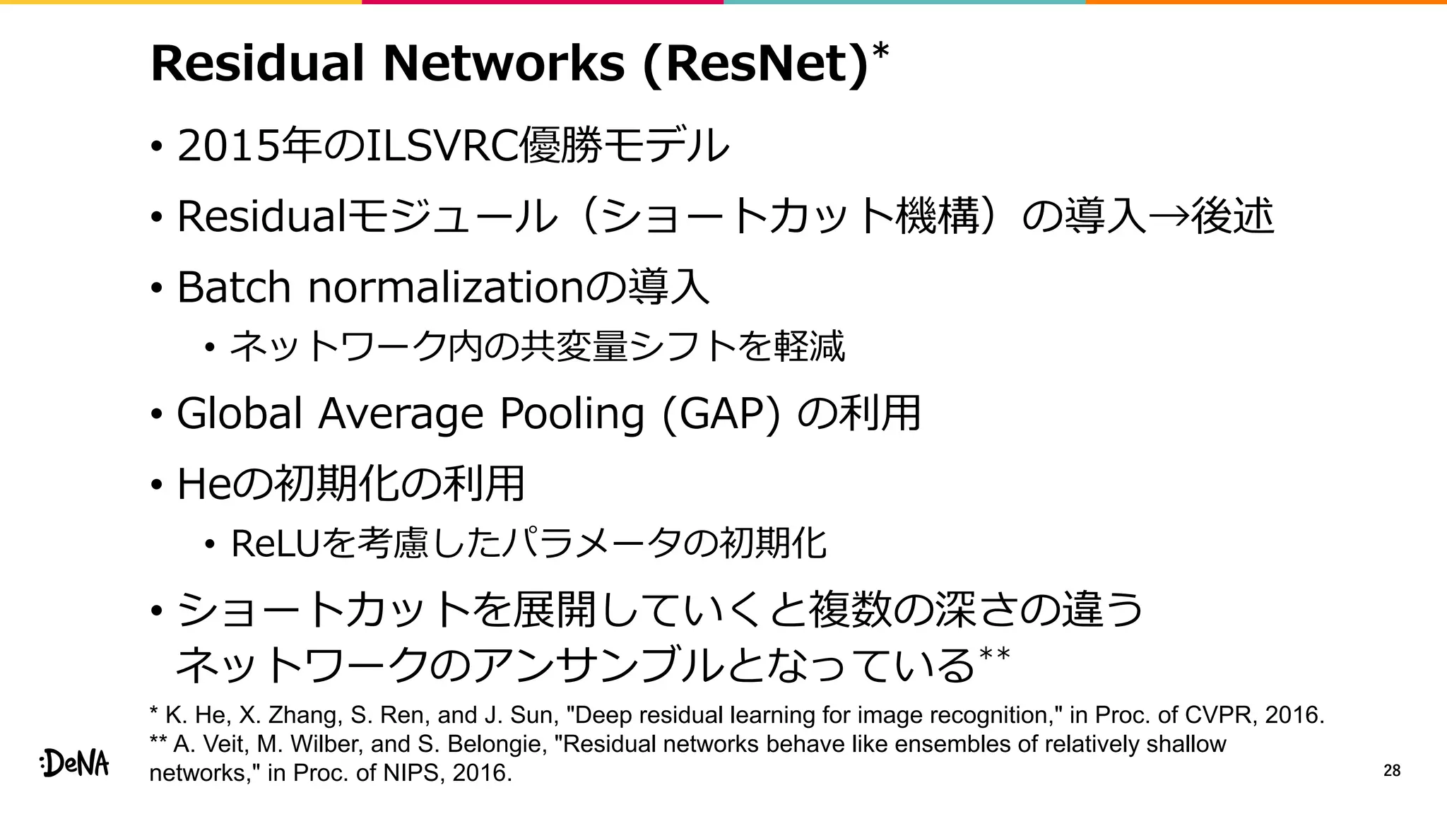 Residual Networks (ResNet)*
• 2015年のILSVRC優勝モデル
• Residualモジュール（ショートカット機構）の導入→後述
• Batch normalizationの導入
• ネットワーク内の共変量シフトを軽減
• Global Average Pooling (GAP) の利用
• Heの初期化の利用
• ReLUを考慮したパラメータの初期化
• ショートカットを展開していくと複数の深さの違う
ネットワークのアンサンブルとなっている**
28
* K. He, X. Zhang, S. Ren, and J. Sun, "Deep residual learning for image recognition," in Proc. of CVPR, 2016.
** A. Veit, M. Wilber, and S. Belongie, "Residual networks behave like ensembles of relatively shallow
networks," in Proc. of NIPS, 2016.
 