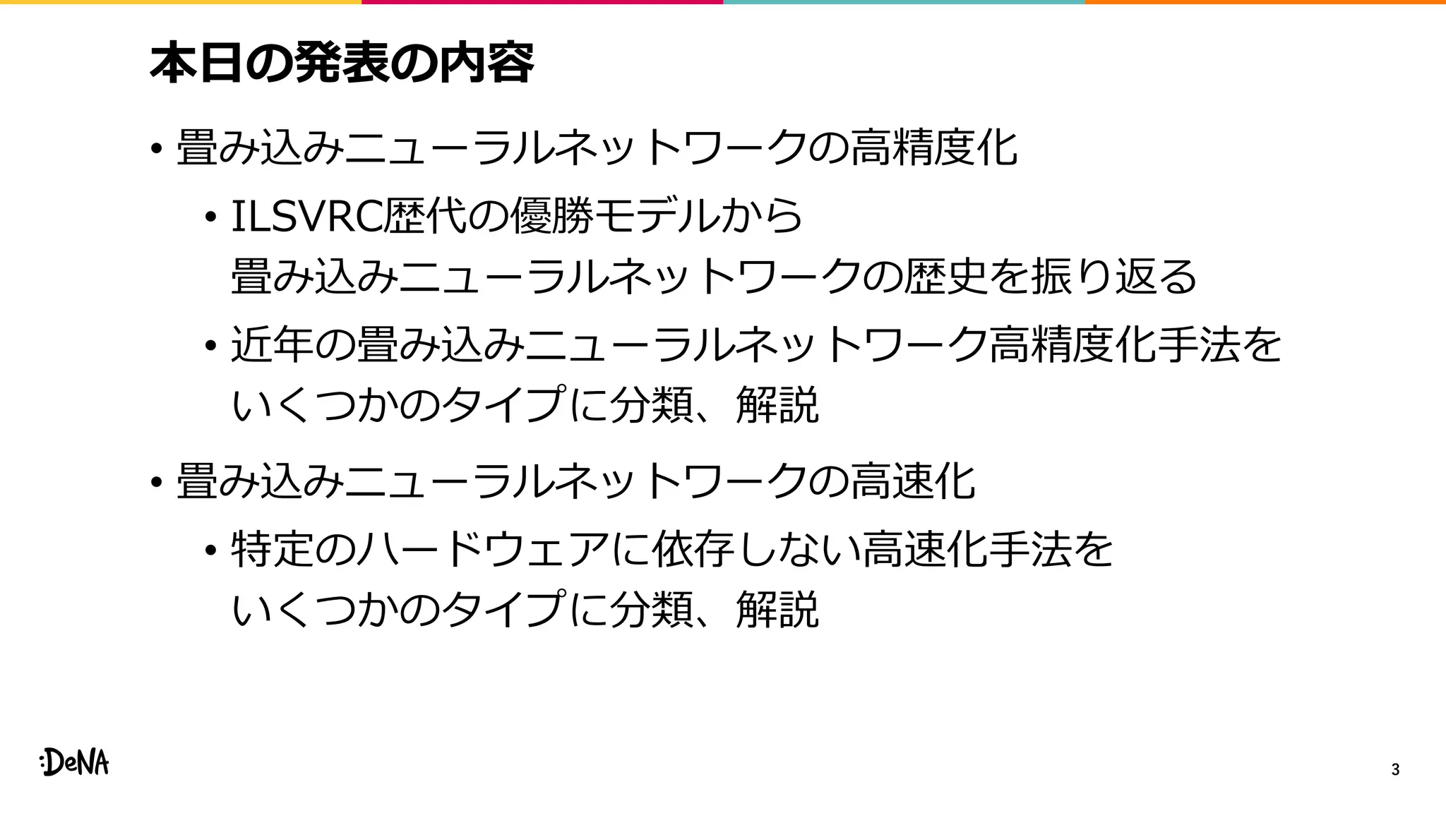 本日の発表の内容
• 畳み込みニューラルネットワークの高精度化
• ILSVRC歴代の優勝モデルから
畳み込みニューラルネットワークの歴史を振り返る
• 近年の畳み込みニューラルネットワーク高精度化手法を
いくつかのタイプに分類、解説
• 畳み込みニューラルネットワークの高速化
• 特定のハードウェアに依存しない高速化手法を
いくつかのタイプに分類、解説
3
 
