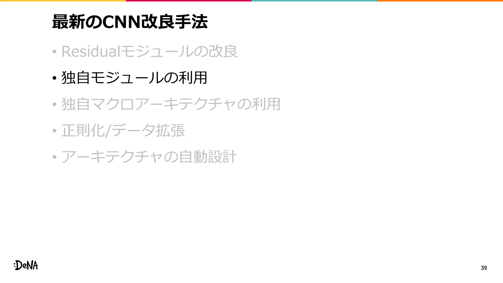 最新のCNN改良手法
• Residualモジュールの改良
• 独自モジュールの利用
• 独自マクロアーキテクチャの利用
• 正則化/データ拡張
• アーキテクチャの自動設計
39
 