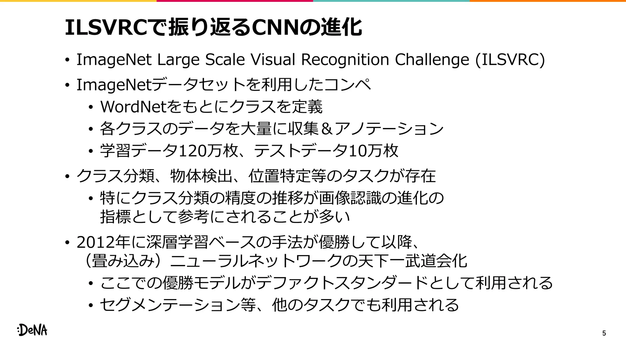 ILSVRCで振り返るCNNの進化
• ImageNet Large Scale Visual Recognition Challenge (ILSVRC)
• ImageNetデータセットを利用したコンペ
• WordNetをもとにクラスを定義
• 各クラスのデータを大量に収集＆アノテーション
• 学習データ120万枚、テストデータ10万枚
• クラス分類、物体検出、位置特定等のタスクが存在
• 特にクラス分類の精度の推移が画像認識の進化の
指標として参考にされることが多い
• 2012年に深層学習ベースの手法が優勝して以降、
（畳み込み）ニューラルネットワークの天下一武道会化
• ここでの優勝モデルがデファクトスタンダードとして利用される
• セグメンテーション等、他のタスクでも利用される
5
 