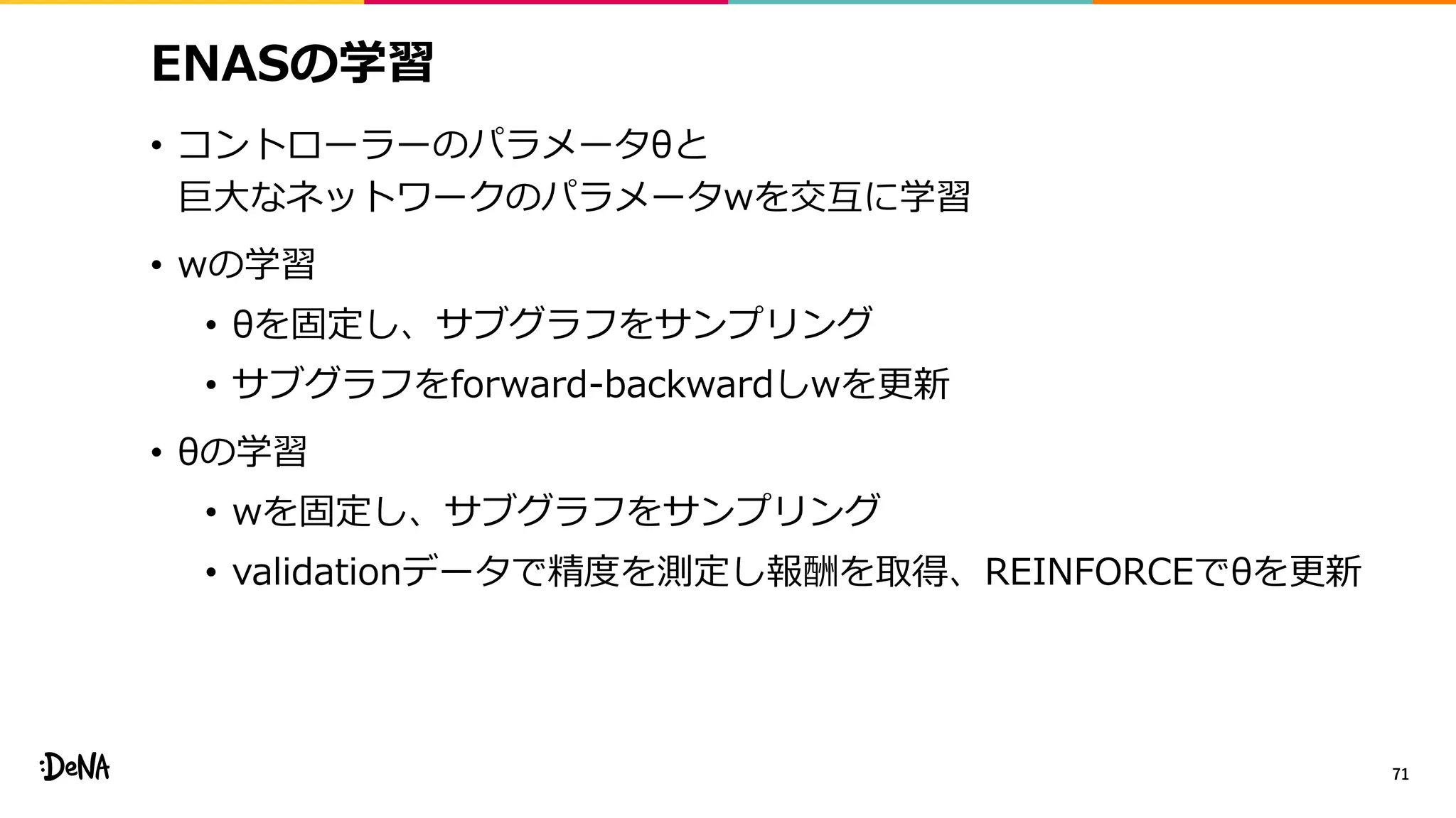 ENASの学習
• コントローラーのパラメータθと
巨大なネットワークのパラメータwを交互に学習
• wの学習
• θを固定し、サブグラフをサンプリング
• サブグラフをforward-backwardしwを更新
• θの学習
• wを固定し、サブグラフをサンプリング
• validationデータで精度を測定し報酬を取得、REINFORCEでθを更新
71
 