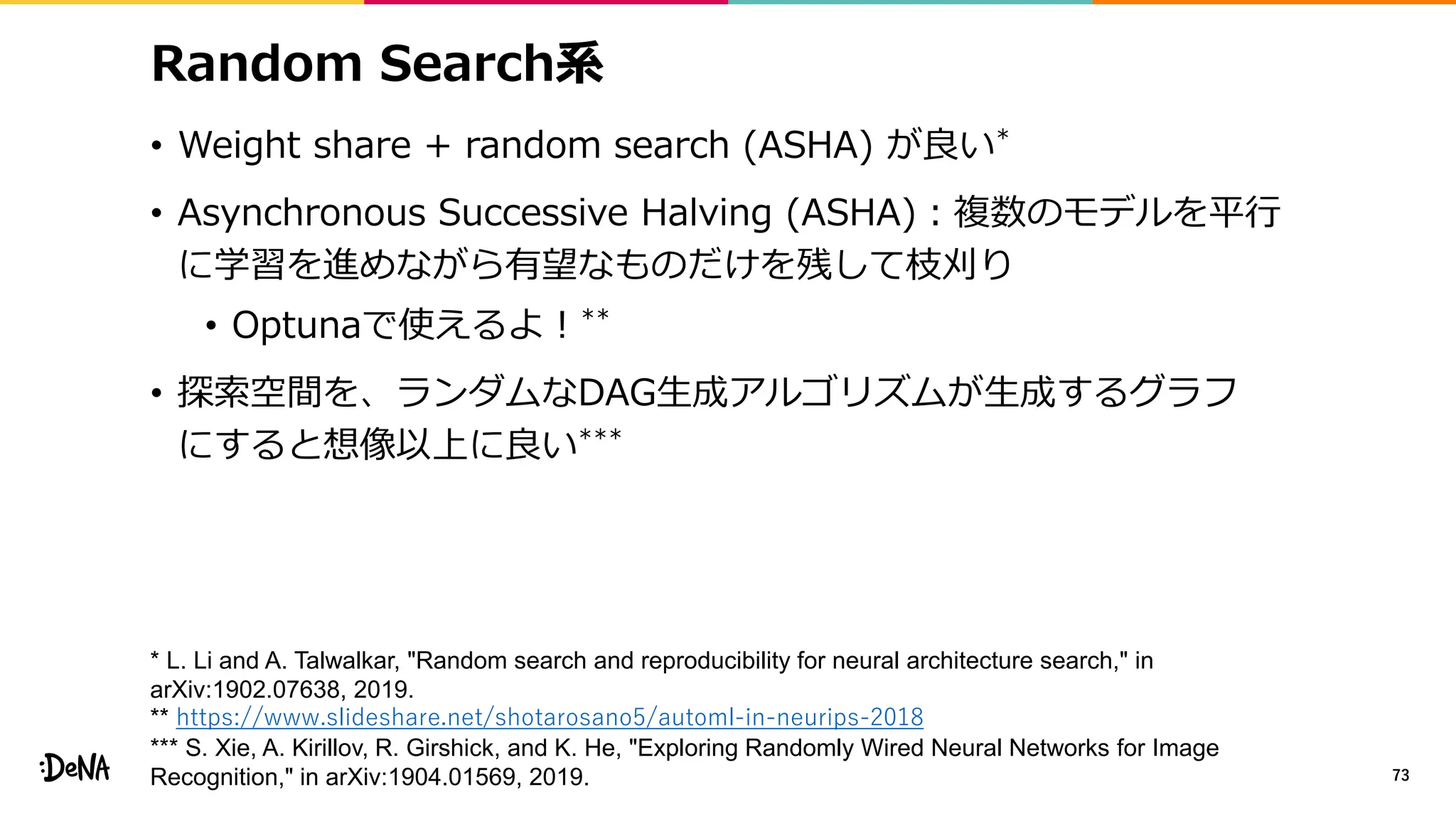 Random Search系
• Weight share + random search (ASHA) が良い*
• Asynchronous Successive Halving (ASHA)：複数のモデルを平行
に学習を進めながら有望なものだけを残して枝刈り
• Optunaで使えるよ！**
• 探索空間を、ランダムなDAG生成アルゴリズムが生成するグラフ
にすると想像以上に良い***
73
* L. Li and A. Talwalkar, "Random search and reproducibility for neural architecture search," in
arXiv:1902.07638, 2019.
** https://www.slideshare.net/shotarosano5/automl-in-neurips-2018
*** S. Xie, A. Kirillov, R. Girshick, and K. He, "Exploring Randomly Wired Neural Networks for Image
Recognition," in arXiv:1904.01569, 2019.
 
