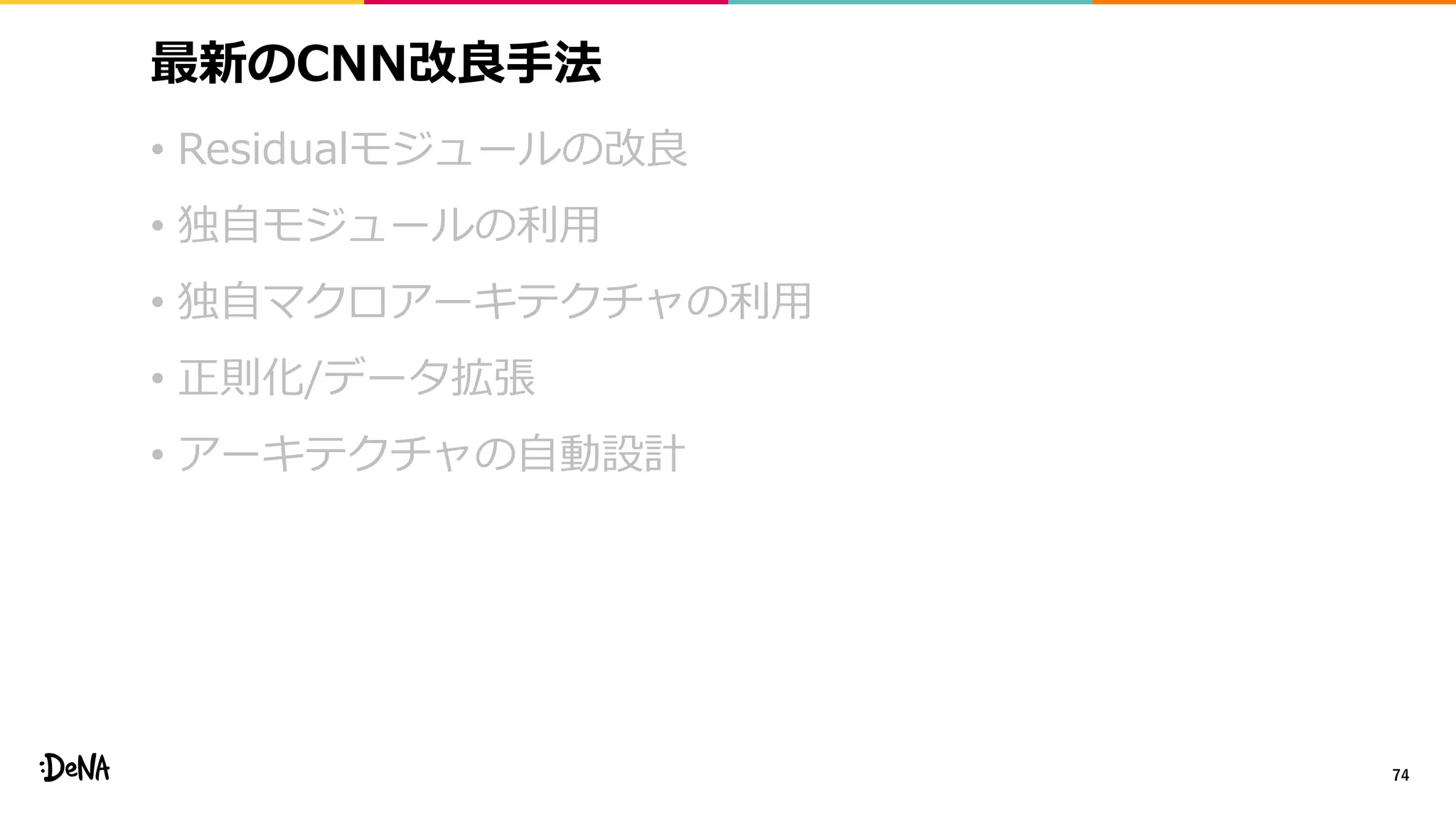 最新のCNN改良手法
• Residualモジュールの改良
• 独自モジュールの利用
• 独自マクロアーキテクチャの利用
• 正則化/データ拡張
• アーキテクチャの自動設計
74
 