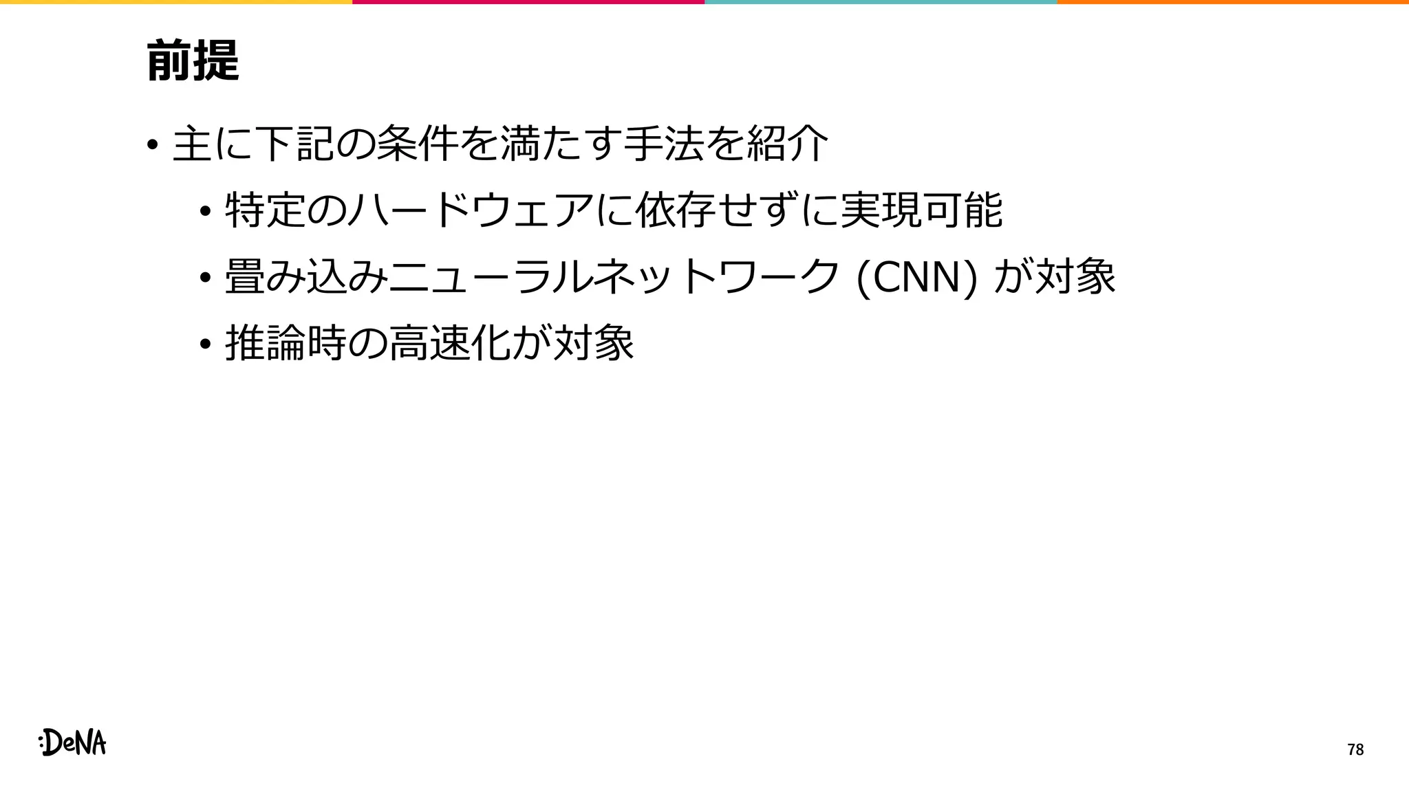 前提
• 主に下記の条件を満たす手法を紹介
• 特定のハードウェアに依存せずに実現可能
• 畳み込みニューラルネットワーク (CNN) が対象
• 推論時の高速化が対象
78
 