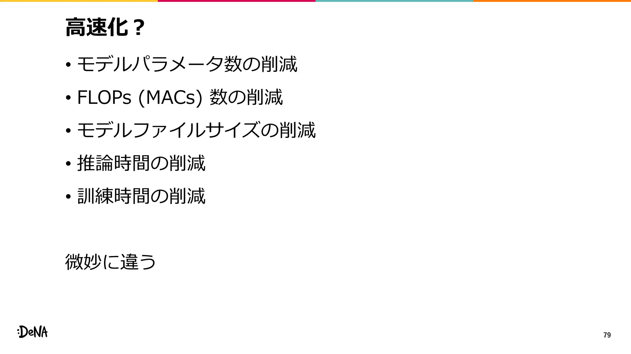 高速化？
• モデルパラメータ数の削減
• FLOPs (MACs) 数の削減
• モデルファイルサイズの削減
• 推論時間の削減
• 訓練時間の削減
微妙に違う
79
 