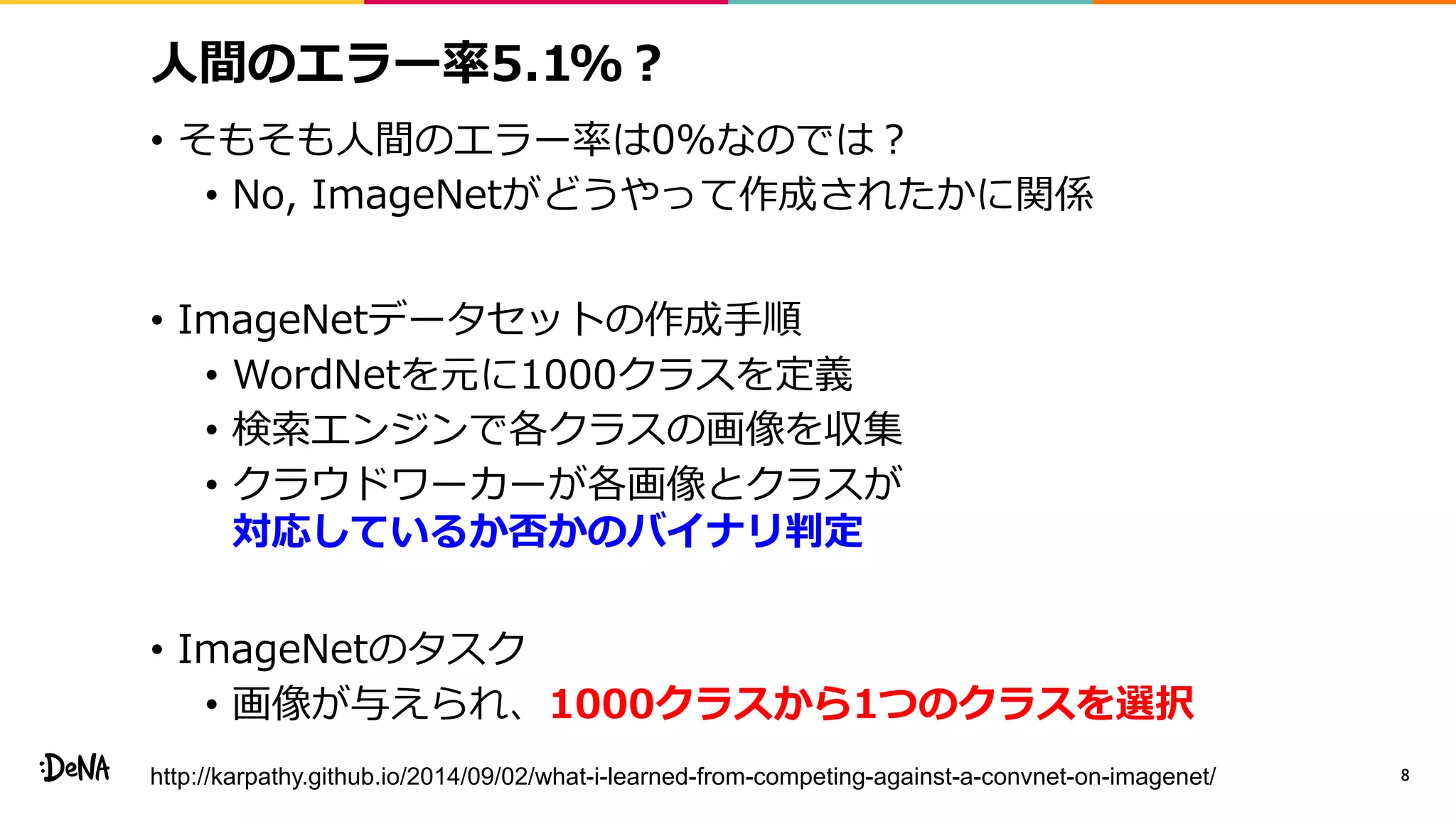 人間のエラー率5.1%？
• そもそも人間のエラー率は0%なのでは？
• No, ImageNetがどうやって作成されたかに関係
• ImageNetデータセットの作成手順
• WordNetを元に1000クラスを定義
• 検索エンジンで各クラスの画像を収集
• クラウドワーカーが各画像とクラスが
対応しているか否かのバイナリ判定
• ImageNetのタスク
• 画像が与えられ、1000クラスから1つのクラスを選択
8http://karpathy.github.io/2014/09/02/what-i-learned-from-competing-against-a-convnet-on-imagenet/
 