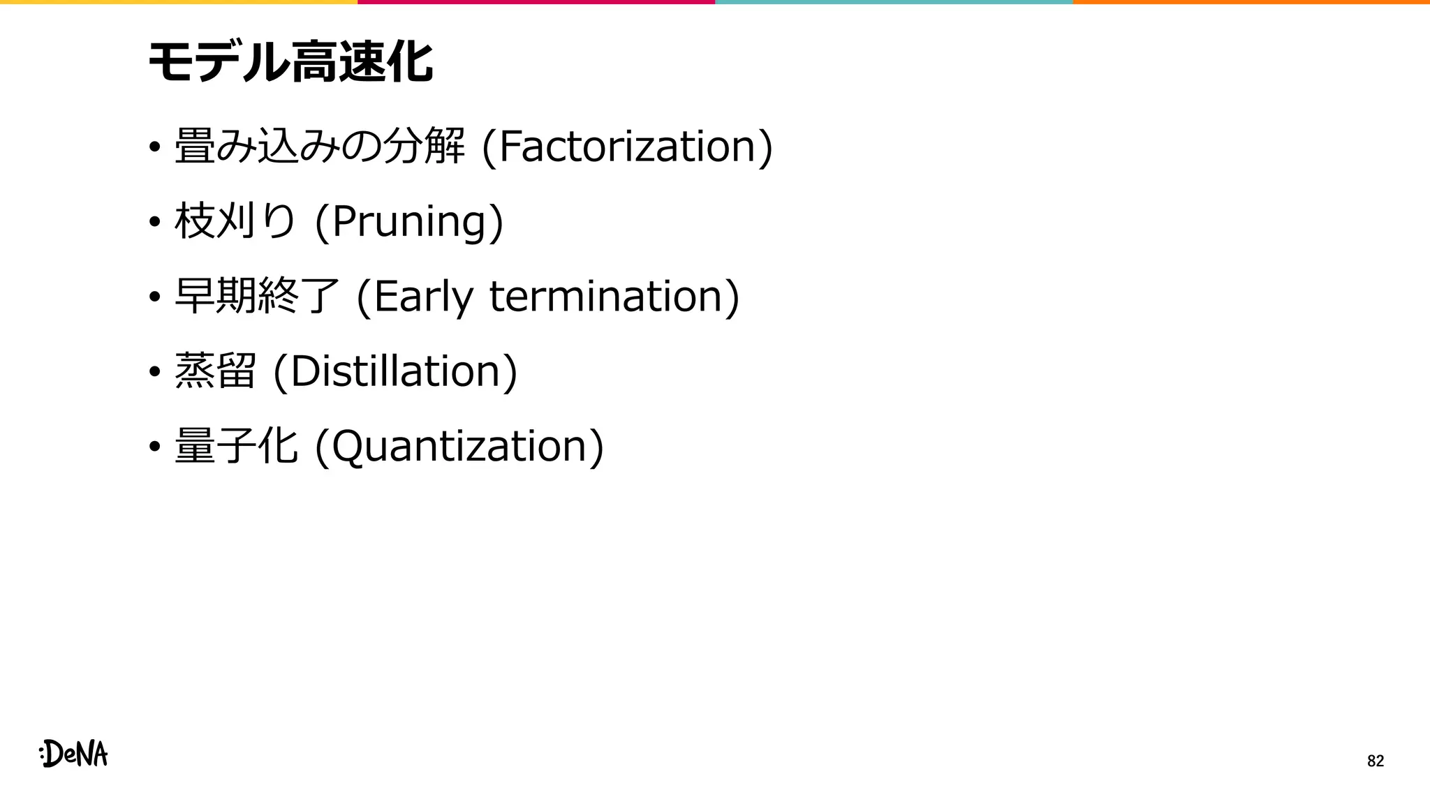 モデル高速化
• 畳み込みの分解 (Factorization)
• 枝刈り (Pruning)
• 早期終了 (Early termination)
• 蒸留 (Distillation)
• 量子化 (Quantization)
82
 