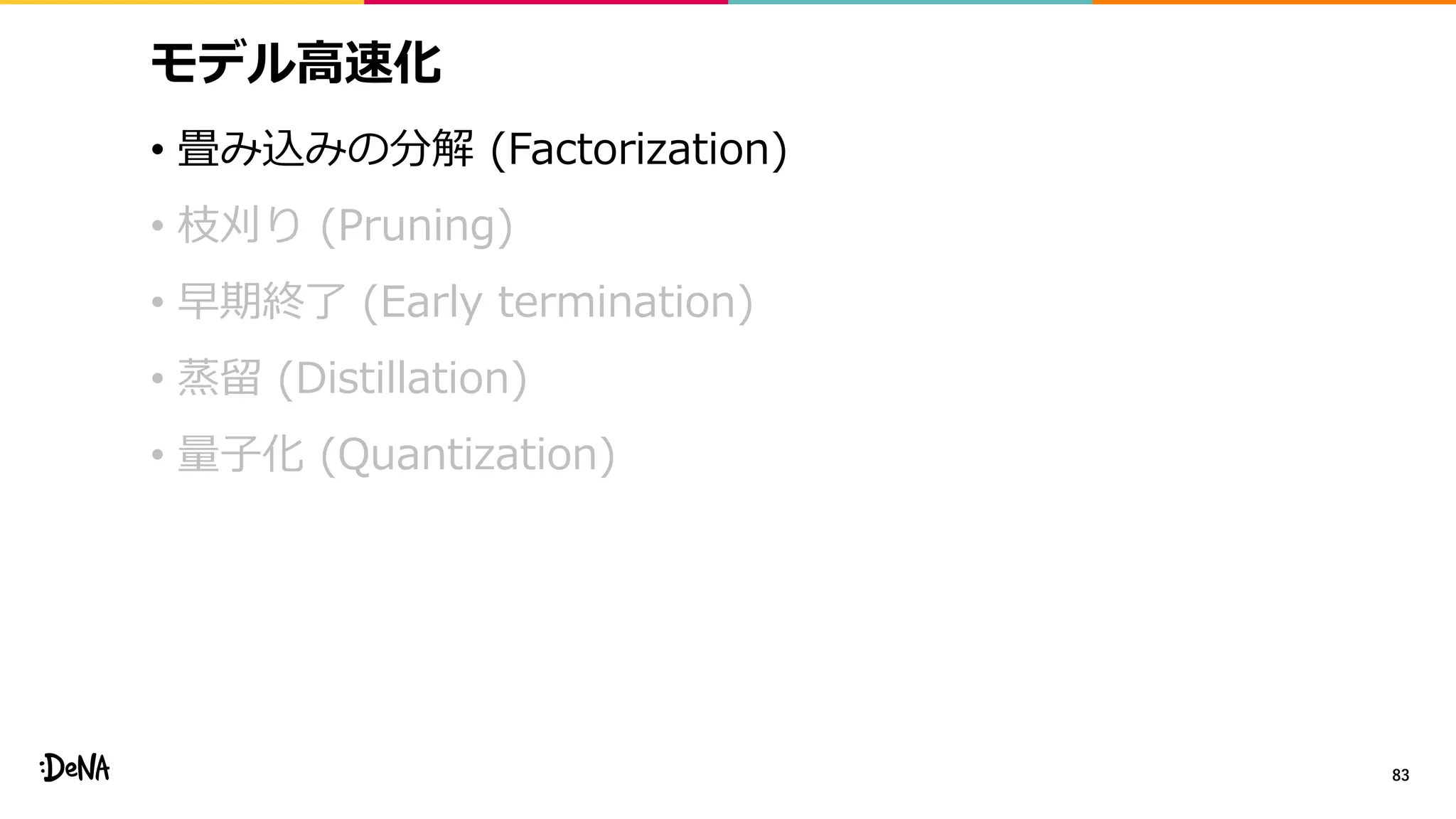 モデル高速化
• 畳み込みの分解 (Factorization)
• 枝刈り (Pruning)
• 早期終了 (Early termination)
• 蒸留 (Distillation)
• 量子化 (Quantization)
83
 