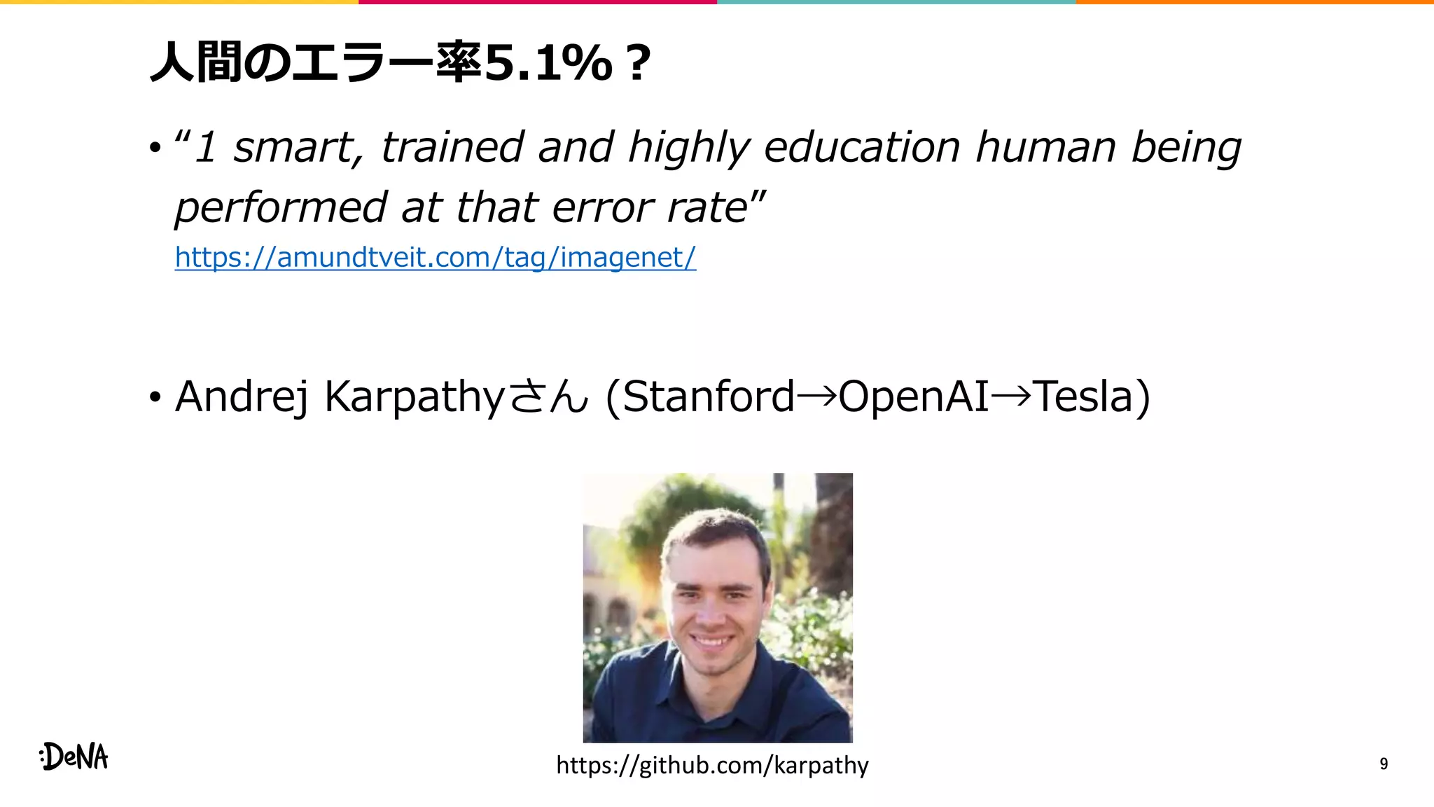 人間のエラー率5.1%？
• “1 smart, trained and highly education human being
performed at that error rate”
https://amundtveit.com/tag/imagenet/
• Andrej Karpathyさん (Stanford→OpenAI→Tesla)
9https://github.com/karpathy
 