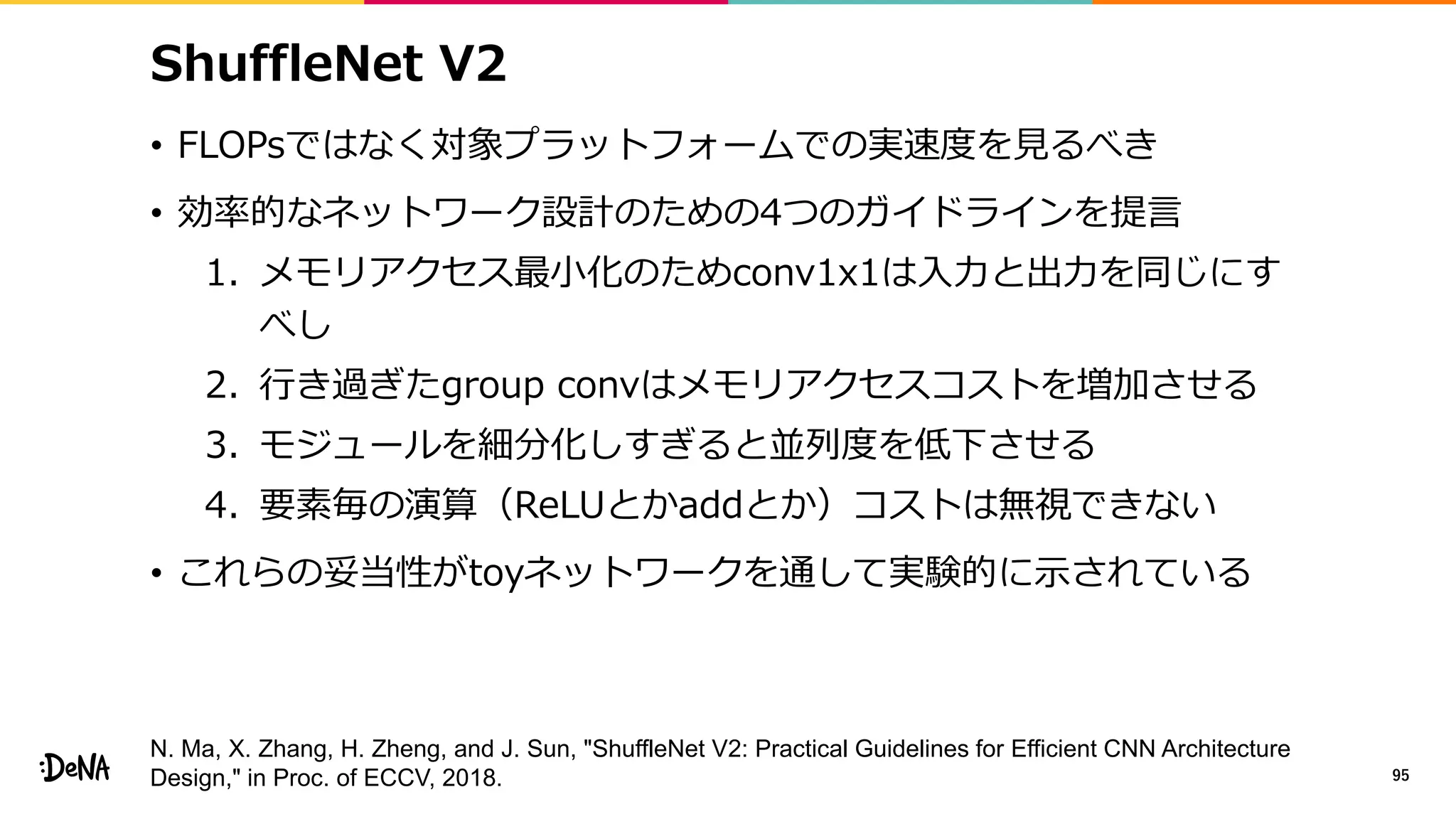 ShuffleNet V2
• FLOPsではなく対象プラットフォームでの実速度を見るべき
• 効率的なネットワーク設計のための4つのガイドラインを提言
1. メモリアクセス最小化のためconv1x1は入力と出力を同じにす
べし
2. 行き過ぎたgroup convはメモリアクセスコストを増加させる
3. モジュールを細分化しすぎると並列度を低下させる
4. 要素毎の演算（ReLUとかaddとか）コストは無視できない
• これらの妥当性がtoyネットワークを通して実験的に示されている
95
N. Ma, X. Zhang, H. Zheng, and J. Sun, "ShuffleNet V2: Practical Guidelines for Efficient CNN Architecture
Design," in Proc. of ECCV, 2018.
 