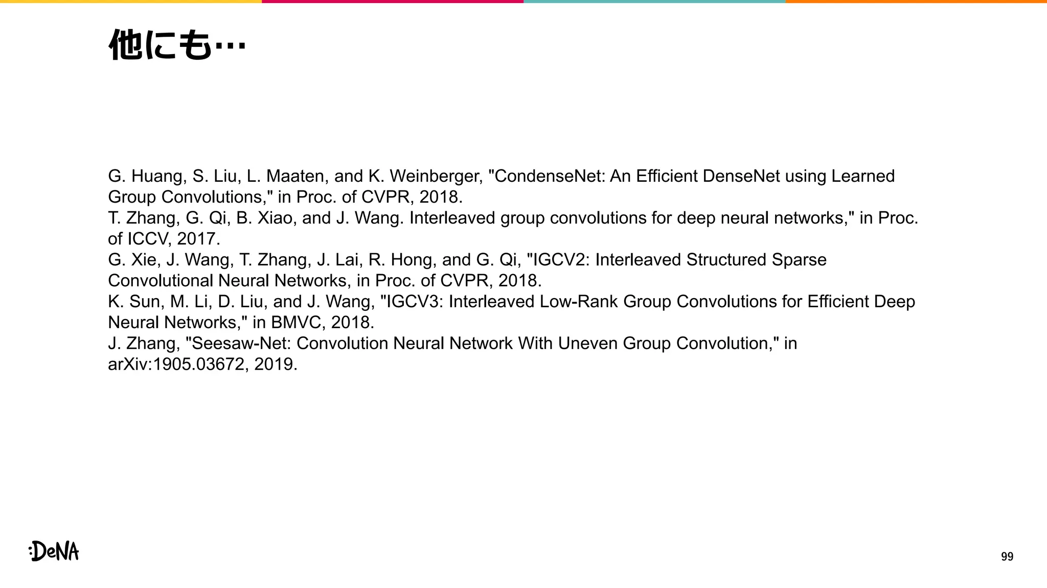 他にも…
99
G. Huang, S. Liu, L. Maaten, and K. Weinberger, "CondenseNet: An Efficient DenseNet using Learned
Group Convolutions," in Proc. of CVPR, 2018.
T. Zhang, G. Qi, B. Xiao, and J. Wang. Interleaved group convolutions for deep neural networks," in Proc.
of ICCV, 2017.
G. Xie, J. Wang, T. Zhang, J. Lai, R. Hong, and G. Qi, "IGCV2: Interleaved Structured Sparse
Convolutional Neural Networks, in Proc. of CVPR, 2018.
K. Sun, M. Li, D. Liu, and J. Wang, "IGCV3: Interleaved Low-Rank Group Convolutions for Efficient Deep
Neural Networks," in BMVC, 2018.
J. Zhang, "Seesaw-Net: Convolution Neural Network With Uneven Group Convolution," in
arXiv:1905.03672, 2019.
 