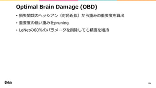 Optimal Brain Damage (OBD)
• 損失関数のヘッシアン（対角近似）から重みの重要度を算出
• 重要度の低い重みをpruning
• LeNetの60%のパラメータを削除しても精度を維持
104
 