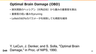 Optimal Brain Damage (OBD)
• 損失関数のヘッシアン（対角近似）から重みの重要度を算出
• 重要度の低い重みをpruning
• LeNetの60%のパラメータを削除しても精度を維持
105
Y. LeCun, J. Denker, and S. Solla, "Optimal Brain
Damage," in Proc. of NIPS, 1990.
 